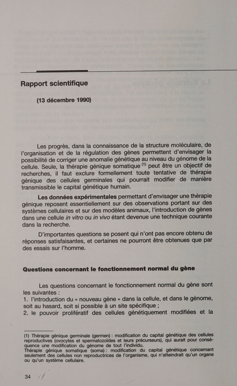 ET ——————————————aE Rapport scientifique (13 décembre 1990) Les progrès, dans la connaissance de la Structure moléculaire, de l'organisation et de la régulation des gènes permettent d'envisager la possibilité de corriger une anomalie génétique au niveau du génome de la cellule. Seule, la thérapie génique somatique (” peut être un objectif de recherches, il faut exclure formellement toute tentative de thérapie génique des cellules germinales qui pourrait modifier de manière transmissible le capital génétique humain. Les données expérimentales permettant d'envisager une thérapie génique reposent essentiellement sur des observations portant sur des systèmes cellulaires et sur des modèles animaux, l'introduction de gènes dans une cellule in vitro ou in vivo étant devenue une technique courante dans la recherche. D'importantes questions se posent qui n’ont pas encore obtenu de réponses satisfaisantes, et certaines ne pourront être obtenues que par des essais sur l’homme. Questions concernant le fonctionnement normal du gène Les questions concernant le fonctionnement normal du gène sont les suivantes : 1. l'introduction du « nouveau gène » dans la cellule, et dans le génome, soit au hasard, soit si possible à un site spécifique ; 2. le pouvoir prolifératif des cellules génétiquement modifiées et la (1) Thérapie génique germinale (germen) : modification du capital génétique des cellules reproductives (ovocytes et spermatozoïdes et leurs précurseurs), qui aurait pour consé- quence une modification du génome de tout l'individu. Thérapie génique somatique (soma): modification du capital génétique concernant seulement des cellules non reproductrices de l'organisme, qui n’atteindrait qu'un organe ou qu’un système cellulaire.