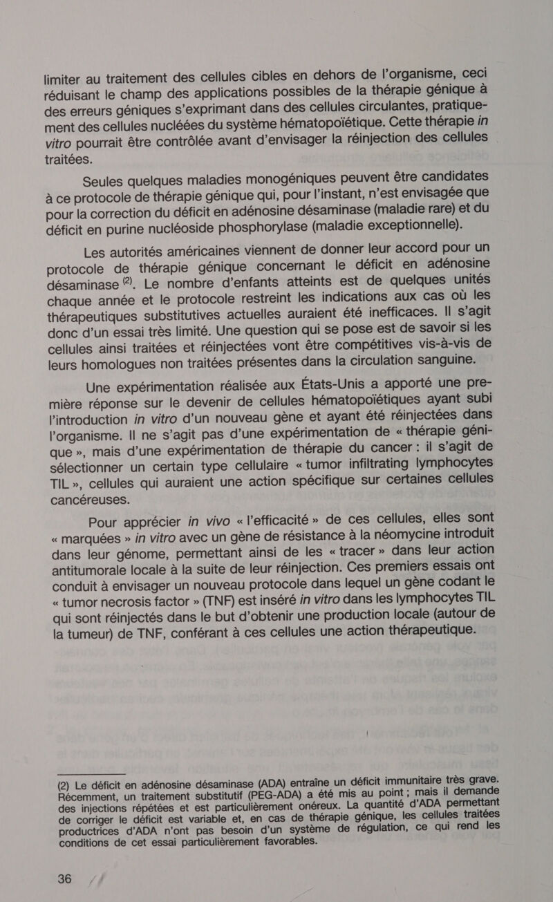 limiter au traitement des cellules cibles en dehors de l'organisme, ceci réduisant le champ des applications possibles de la thérapie génique à des erreurs géniques s'exprimant dans des cellules circulantes, pratique- ment des cellules nucléées du système hématopoïétique. Cette thérapie in vitro pourrait être contrôlée avant d'envisager la réinjection des cellules traitées. Seules quelques maladies monogéniques peuvent être candidates à ce protocole de thérapie génique qui, pour l'instant, n’est envisagée que pour la correction du déficit en adénosine désaminase (maladie rare) et du déficit en purine nucléoside phosphorylase (maladie exceptionnelle). Les autorités américaines viennent de donner leur accord pour un protocole de thérapie génique concernant le déficit en adénosine désaminase 2. Le nombre d'enfants atteints est de quelques unités chaque année et le protocole restreint les indications aux cas où les thérapeutiques substitutives actuelles auraient été inefficaces. Il s’agit donc d’un essai très limité. Une question qui se pose est de savoir si les cellules ainsi traitées et réinjectées vont être compétitives vis-à-vis de leurs homologues non traitées présentes dans la circulation sanguine. Une expérimentation réalisée aux États-Unis a apporté une pre- mière réponse sur le devenir de cellules hématopoïétiques ayant subi l'introduction in vitro d’un nouveau gène et ayant été réinjectées dans l'organisme. Il ne s’agit pas d’une expérimentation de « thérapie géni- que », mais d’une expérimentation de thérapie du cancer : il s’agit de sélectionner un certain type cellulaire « tumor infiltrating lymphocytes TIL», cellules qui auraient une action spécifique sur certaines cellules cancéreuses. Pour apprécier in vivo « l'efficacité » de ces cellules, elles sont « marquées » in vitro avec un gène de résistance à la néomycine introduit dans leur génome, permettant ainsi de les « tracer » dans leur action antitumorale locale à la suite de leur réinjection. Ces premiers essais ont conduit à envisager un nouveau protocole dans lequel un gène codant le « tumor necrosis factor » (TNF) est inséré in vitro dans les lymphocytes TIL qui sont réinjectés dans le but d'obtenir une production locale (autour de la tumeur) de TNF, conférant à ces cellules une action thérapeutique. (2) Le déficit en adénosine désaminase (ADA) entraîne un déficit immunitaire très grave. Récemment, un traitement substitutif (PEG-ADA) a été mis au point ; mais il demande des injections répétées et est particulièrement onéreux. La quantité d'ADA permettant de corriger le déficit est variable et, en cas de thérapie génique, les cellules traitées productrices d'ADA n’ont pas besoin d’un système de régulation, ce qui rend les conditions de cet essai particulièrement favorables.