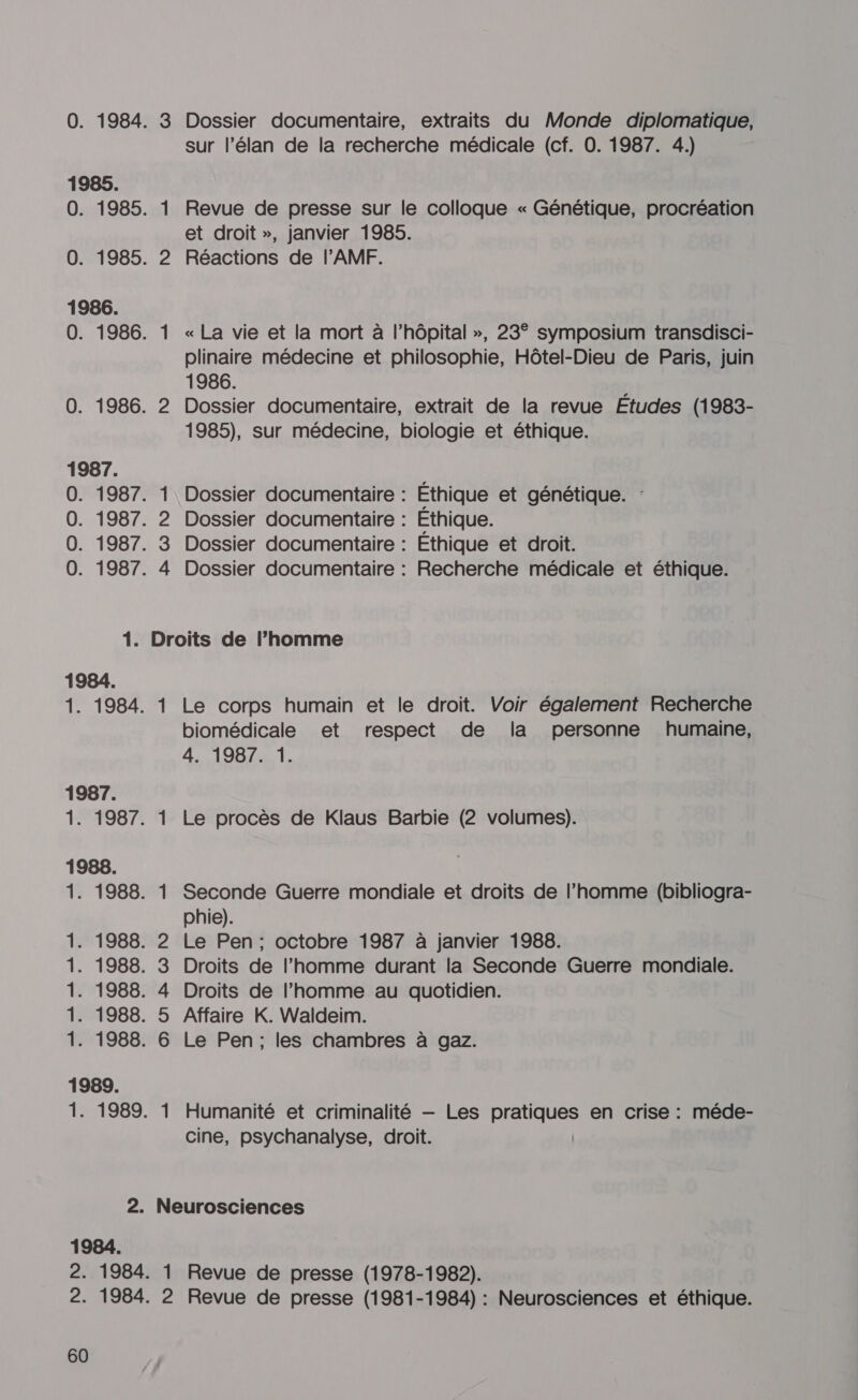 1986. 1987. 1984. 1. 1984. 1987. 1987: 1988. h eh cb b b . . L] . . 1989. 1984. 60 £ © ND = 1 Dossier documentaire, extraits du Monde diplomatique, sur l’élan de la recherche médicale (cf. 0. 1987. 4.) Revue de presse sur le colloque « Génétique, procréation et droit », janvier 1985. Réactions de l'AMF. « La vie et la mort à l'hôpital », 23° symposium transdisci- plinaire médecine et philosophie, Hôtel-Dieu de Paris, juin 1986. Dossier documentaire, extrait de la revue Études (1983- 1985), sur médecine, biologie et éthique. Dossier documentaire : Dossier documentaire : Dossier documentaire : Dossier documentaire : Éthique et génétique. Éthique. Éthique et droit. Recherche médicale et éthique. Le corps humain et le droit. Voir également Recherche biomédicale et respect de la personne humaine, 4. 1987. 1. Le procès de Klaus Barbie (2 volumes). Seconde Guerre mondiale et droits de l’homme (bibliogra- phie). Le Pen; octobre 1987 à janvier 1988. Droits de l’homme durant la Seconde Guerre mondiale. Droits de l’homme au quotidien. Affaire K. Waldeim. Le Pen; les chambres à gaz. Humanité et criminalité — Les LÉ en crise : méde- cine, psychanalyse, droit. ’ 2 Revue de presse (1978-1982). Revue de presse (1981-1984) : Neurosciences et éthique.