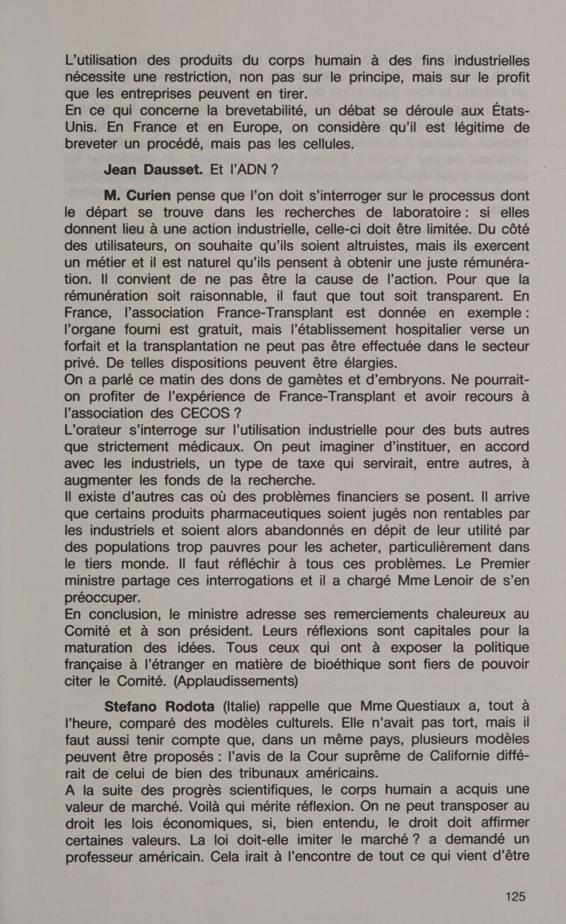 L'utilisation des produits du corps humain à des fins industrielles nécessite une restriction, non pas sur le principe, mais sur le profit que les entreprises peuvent en tirer. En ce qui concerne la brevetabilité, un débat se déroule aux États- Unis. En France et en Europe, on considère qu'il est légitime de breveter un procédé, mais pas les cellules. Jean Dausset. Et l'ADN ? M. Curien pense que l’on doit s'interroger sur le processus dont le départ se trouve dans les recherches de laboratoire : si elles donnent lieu à une action industrielle, celle-ci doit être limitée. Du côté des utilisateurs, on souhaite qu'ils soient altruistes, mais ils exercent un métier et il est naturel qu’ils pensent à obtenir une juste rémunéra- tion. Il convient de ne pas être la cause de l’action. Pour que la rémunération soit raisonnable, il faut que tout soit transparent. En France, l'association France-Transplant est donnée en exemple : l'organe fourni est gratuit, mais l'établissement hospitalier verse un forfait et la transplantation ne peut pas être effectuée dans le secteur privé. De telles dispositions peuvent être élargies. On a parlé ce matin des dons de gamètes et d’embryons. Ne pourrait- on profiter de l'expérience de France-Transplant et avoir recours à l’association des CECOS 7? L'orateur s'interroge sur l’utilisation industrielle pour des buts autres que strictement médicaux. On peut imaginer d’instituer, en accord avec les industriels, un type de taxe qui servirait, entre autres, à augmenter les fonds de la recherche. Il existe d’autres cas où des problèmes financiers se posent. Il arrive que certains produits pharmaceutiques soient jugés non rentables par les industriels et soient alors abandonnés en dépit de leur utilité par des populations trop pauvres pour les acheter, particulièrement dans le tiers monde. Il faut réfléchir à tous ces problèmes. Le Premier ministre partage ces interrogations et il a chargé Mme Lenoir de s’en préoccuper. En conclusion, le ministre adresse ses remerciements chaleureux au Comité et à son président. Leurs réflexions sont capitales pour la maturation des idées. Tous ceux qui ont à exposer la politique française à l'étranger en matière de bioéthique sont fiers de pouvoir citer le Comité. (Applaudissements) Stefano Rodota (Italie) rappelle que Mme Questiaux a, tout à l'heure, comparé des modèles culturels. Elle n’avait pas tort, mais il faut aussi tenir compte que, dans un même pays, plusieurs modèles peuvent être proposés : l’avis de la Cour suprême de Californie diffé- rait de celui de bien des tribunaux américains. A la suite des progrès scientifiques, le corps humain a acquis une valeur de marché. Voilà qui mérite réflexion. On ne peut transposer au droit les lois économiques, si, bien entendu, le droit doit affirmer certaines valeurs. La loi doit-elle imiter le marché ? a demandé un professeur américain. Cela irait à l'encontre de tout ce qui vient d'être