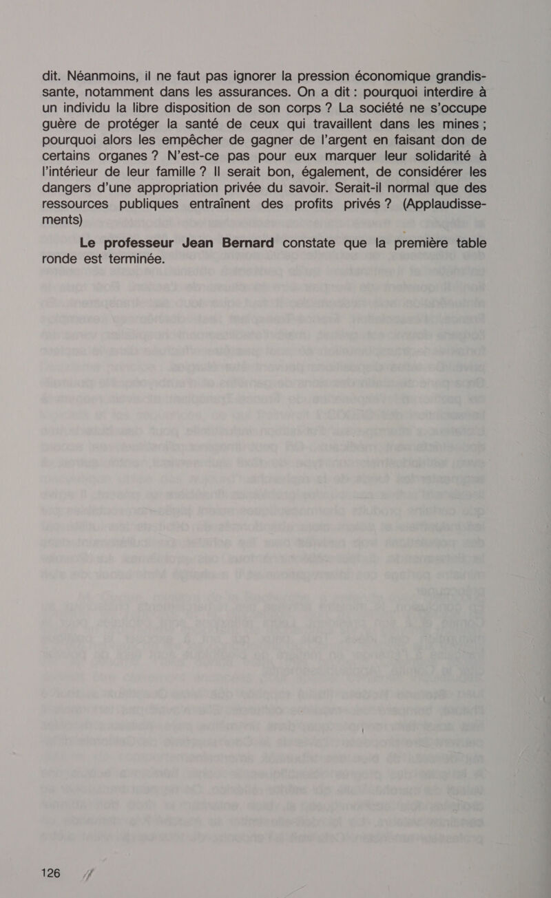 dit. Néanmoins, il ne faut pas ignorer la pression économique grandis- sante, notamment dans les assurances. On a dit : pourquoi interdire à un individu la libre disposition de son corps ? La société ne s’occupe guère de protéger la santé de ceux qui travaillent dans les mines ; pourquoi alors les empêcher de gagner de l’argent en faisant don de certains organes ? N'est-ce pas pour eux marquer leur solidarité à l’intérieur de leur famille ? Il serait bon, également, de considérer les dangers d’une appropriation privée du savoir. Serait-il normal que des ressources publiques entraînent des profits privés ? (Applaudisse- ments) Le professeur Jean Bernard constate que la première table ronde est terminée.