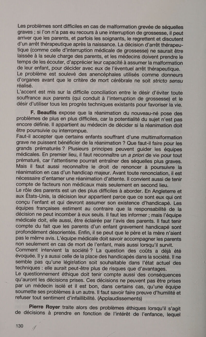 Les problèmes sont difficiles en cas de malformation grevée de séquelles graves ; si l’on n’a pas eu recours à une interruption de grossesse, il peut arriver que les parents, et parfois les soignants, le regrettent et discutent d’un arrêt thérapeutique après la naissance. La décision d’arrêt thérapeu- tique (comme celle d'interruption médicale de grossesse) ne saurait être laissée à la seule charge des parents, et les médecins doivent prendre le temps de les écouter, d'apprécier leur capacité à assumer la malformation de leur enfant, pour décider avec eux de l’éventuel arrêt thérapeutique. Le problème est soulevé des anencéphales utilisés comme donneurs d'organes avant que le critère de mort cérébrale ne soit stricto sensu réalisé. L'accent est mis sur la difficile conciliation entre le désir d'éviter toute Souffrance aux parents (qui conduit à l'interruption de grossesse) et le désir d'utiliser tous les progrès techniques existants pour favoriser la vie. F. Beaufils expose que la réanimation du nouveau-né pose des problèmes de plus en plus difficiles, car la potentialité du sujet n’est pas encore définie. Il appartient au médecin de décider si la réanimation doit être poursuivie ou interrompue. Faut-il accepter que certains enfants souffrant d’une multimalformation grave ne puissent bénéficier de la réanimation ? Que faut-il faire pour les grands prématurés ? Plusieurs principes peuvent guider les équipes médicales. En premier lieu, il faut reconnaître un a priori de vie pour tout prématuré, car l’attentisme pourrait entraîner des séquelles plus graves. Mais il faut aussi reconnaître le droit de renoncer à poursuivre la réanimation en cas d’un handicap majeur. Avant toute renonciation, il est nécessaire d'entamer une réanimation d’attente. Il convient aussi de tenir compte de facteurs non médicaux mais seulement en second lieu. Le rôle des parents est un des plus difficiles à aborder. En Angleterre et aux États-Unis, la décision leur appartient parce que ce sont eux qui ont conçu l'enfant et qui devront assumer son existence d’handicapé. Les équipes françaises estiment au contraire que la responsabilité de la décision ne peut incomber à eux seuls. Il faut les informer ; mais l’équipe médicale doit, elle aussi, être éclairée par l’avis des parents. Il faut tenir compte du fait que les parents d’un enfant gravement handicapé sont profondément désorientés. Enfin, il se peut que le père et la mère n’aient pas le même avis. L'équipe médicale doit savoir accompagner les parents non seulement en cas de mort de l'enfant, mais aussi lorsqu'il survit. Comment intervient la société ? La question des coûts a déjà été évoquée. Il y a aussi celle de la place des handicapés dans la société. ll ne semble pas qu’une législation soit souhaitable dans l’état actuel des techniques : elle aurait peut-être plus de risques que d’avantages. Le questionnement éthique doit tenir compte aussi des conséquences qu'auront les décisions prises. Ces décisions ne peuvent pas être prises par un médecin isolé et il est bon, dans certains cas, qu’une équipe Soumette ses problèmes à un autre. Il faut savoir faire preuve d’humilité et refuser tout sentiment d’infaillibilité. (Applaudissements) Pierre Royer traite alors des problèmes éthiques lorsqu'il s’agit de décisions à prendre en fonction de l'intérêt de l'enfance, lequel
