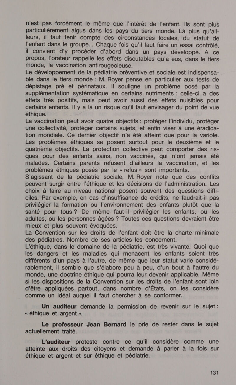 n'est pas forcément le même que l'intérêt de l'enfant. Ils sont plus particulièrement aigus dans les pays du tiers monde. Là plus qu'ail- leurs, il faut tenir compte des circonstances locales, du statut de l'enfant dans le groupe... Chaque fois qu'il faut faire un essai contrôlé, il convient d'y procéder d’abord dans un pays développé. À ce propos, l’orateur rappelle les effets discutables qu'a eus, dans le tiers monde, la vaccination antirougeoleuse. Le développement de la pédiatrie préventive et sociale est indispensa- ble dans le tiers monde : M. Royer pense en particulier aux tests de dépistage pré et périnataux. Il souligne un problème posé par la supplémentation systématique en certains nutriments : celle-ci a des effets très positifs, mais peut avoir aussi des effets nuisibles pour certains enfants. || y a là un risque qu’il faut envisager du point de vue éthique. La vaccination peut avoir quatre objectifs : protéger l'individu, protéger une collectivité, protéger certains sujets, et enfin viser à une éradica- tion mondiale. Ce dernier objectif n’a été atteint que pour la variole. Les problèmes éthiques se posent surtout pour le deuxième et le quatrième objectifs. La protection collective peut comporter des ris- ques pour des enfants sains, non vaccinés, qui n’ont jamais été malades. Certains parents refusent d’ailleurs la vaccination, et les problèmes éthiques posés par le «refus » sont importants. S'agissant de la pédiatrie sociale, M. Royer note que des conflits peuvent surgir entre l’éthique et les décisions de l’administration. Les choix à faire au niveau national posent souvent des questions diffi- ciles. Par exemple, en cas d'insuffisance de crédits, ne faudrait-il pas privilégier la formation ou l’environnement des enfants plutôt que la santé pour tous ? De même faut-il privilégier les enfants, ou les adultes, ou les personnes âgées ? Toutes ces questions devraient être mieux et plus souvent évoquées. La Convention sur les droits de l’enfant doit être la charte minimale des pédiatres. Nombre de ses articles les concernent. L’éthique, dans le domaine de la pédiatrie, est très vivante. Quoi que les dangers et les maladies qui menacent les enfants soient très différents d’un pays à l’autre, de même que leur statut varie considé- rablement, il semble que s’élabore peu à peu, d’un bout à l’autre du monde, une doctrine éthique qui pourra leur devenir applicable. Même si les dispositions de la Convention sur les droits de l'enfant sont loin d’être appliquées partout, dans nombre d'Etats, on les considère comme un idéal auquel il faut chercher à se conformer. Un auditeur demande la permission de revenir sur le sujet : « éthique et argent ». Le professeur Jean Bernard le prie de rester dans le sujet actuellement traité. L’auditeur proteste contre ce qu’il considère comme une atteinte aux droits des citoyens et demande à parler à la fois sur éthique et argent et sur éthique et pédiatrie.