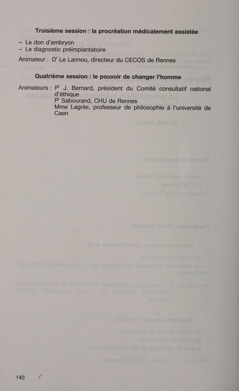 Troisième session : la procréation médicalement assistée — Le don d’embryon — Le diagnostic préimplantatoire Animateur : D Le Lannou, directeur du CECOS de Rennes Quatrième session : le pouvoir de changer l’homme Animateurs : P J. Bernard, président du Comité consultatif national d'éthique P' Sabourand, CHU de Rennes Mme Lagrée, professeur de philosophie à l’université de Caen