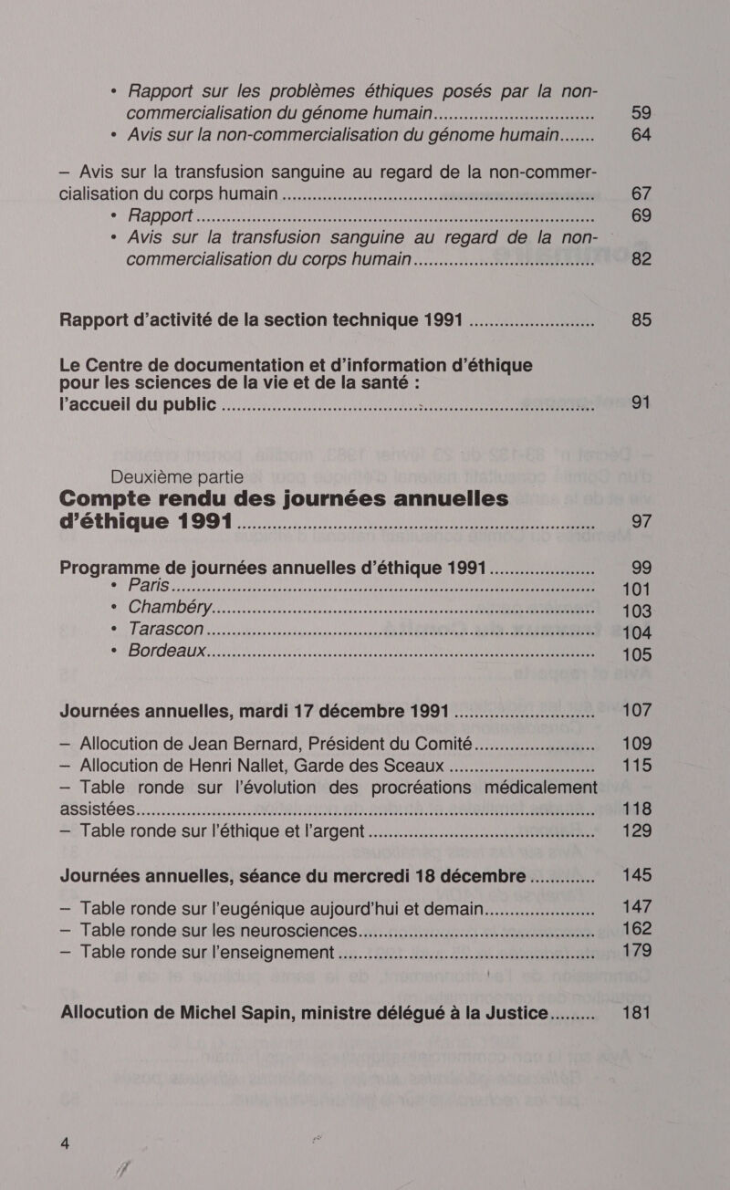 « Rapport sur les problèmes éthiques posés par la non- commercialisation du génome humain... 59 + _ Avis sur la non-commercialisation du génome humain... 64 — Avis sur la transfusion sanguine au regard de la non-commer- cialisation du corps humain... 67 +: RADDONT 5 OO EN ES SRE 69 + Avis sur la transfusion sanguine au regard de la non- commercialisation du corps humain... 82 Rapport d'activité de la section technique 1991 .…..................... 85 Le Centre de documentation et d’information d'éthique pour les sciences de la vie et de la santé : l’accueil du public .…................................... RETOUR 1 10 à 91 Deuxième partie Compte rendu des journées annuelles d'éthique 1991... 97 Programme de journées annuelles d'éthique 1991..................… 99 Pas Ne ete 0 DR TES SSSR 101 +, ChAMDÉIV a anrnsnsreinrereetee tes TRES 103 °. TaraSCON...h sn ORNE Re 104 e LBOrdEAUX:. LRU LRU LR I SR 105 Journées annuelles, mardi 17 décembre 1991 ........................... 107 — Allocution de Jean Bernard, Président du Comité... 109 — Allocution de Henri Nallet, Garde des Sceaux 115 — Table ronde sur l'évolution des procréations médicalement assistés... MIRE SAINTS CARRE NS 118 — Table ronde sur l'éthique et l’argent 129 Journées annuelles, séance du mercredi 18 décembre 145 — Table ronde sur l’'eugénique aujourd’hui et demain... 147 — Table ronde sur les neurosciences... 162 — Table ronde sur l’enseignement .…............................................. 179 Allocution de Michel Sapin, ministre délégué à la Justice... 181