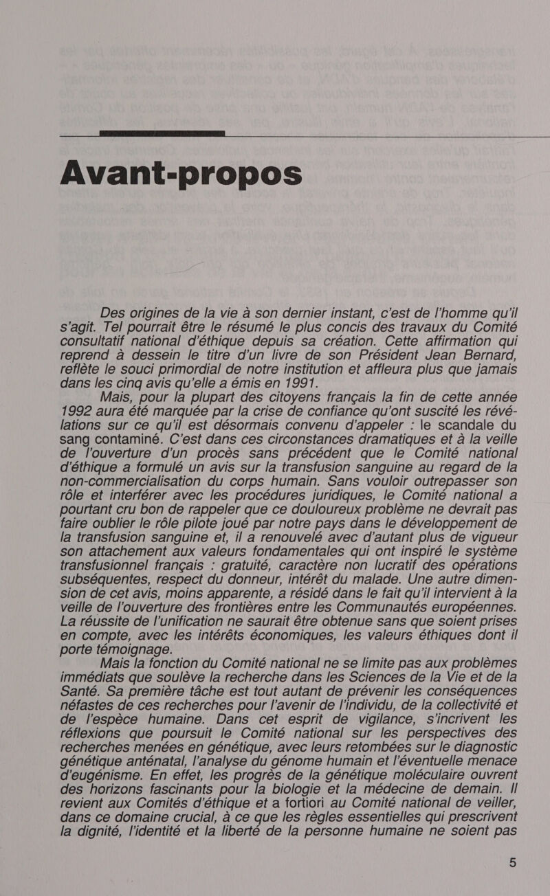  Avant-propos Des origines de la vie à son dernier instant, c'est de l'homme qu'il s'agit. Tel pourrait être le résumé le plus concis des travaux du Comité consultatif national d'éthique depuis sa création. Cette affirmation qui reprend à dessein le titre d'un livre de son Président Jean Bernard, reflète le souci primordial de notre institution et affleura plus que jamais dans les cinq avis qu'elle a émis en 1991. Mais, pour la plupart des citoyens français la fin de cette année 1992 aura été marquée par la crise de confiance qu'ont suscité les révé- lations sur ce qu'il est désormais convenu d'appeler : le scandale du sang contaminé. C'est dans ces circonstances dramatiques et à la veille de l'ouverture d'un procès sans précédent que le Comité national d'éthique a formulé un avis sur la transfusion sanguine au regard de la non-commercialisation du corps humain. Sans vouloir outrepasser son rôle et interférer avec les procédures juridiques, le Comité national à pourtant cru bon de rappeler que ce douloureux problème ne devrait pas faire oublier le rôle pilote joué par notre pays dans le développement de la transfusion sanguine et, il a renouvelé avec d'autant plus de vigueur son attachement aux valeurs fondamentales qui ont inspiré le système transfusionnel français : gratuité, caractère non lucratif des opérations subséquentes, respect du donneur, intérêt du malade. Une autre dimen- sion de cet avis, moins apparente, a résidé dans le fait qu'il intervient à la veille de l'ouverture des frontières entre les Communautés européennes. La réussite de l'unification ne saurait être obtenue sans que soient prises en compte, avec les intérêts économiques, les valeurs éthiques dont il porte témoignage. Mais la fonction du Comité national ne se limite pas aux problèmes immédiats que soulève la recherche dans les Sciences de la Vie et de la Santé. Sa première tâche est tout autant de prévenir les conséquences néfastes de ces recherches pour l'avenir de l'individu, de la collectivité et de l'espèce humaine. Dans cet esprit de vigilance, Ss'incrivent les réflexions que poursuit le Comité national sur les perspectives des recherches menées en génétique, avec leurs retombées sur le diagnostic génétique anténaïtal, l'analyse du génome humain et l'éventuelle menace d'eugénisme. En effet, les progrès de la génétique moléculaire ouvrent des horizons fascinants pour la biologie et la médecine de demain. II revient aux Comités d'éthique et a fortiori au Comité national de veiller, dans ce domaine crucial, à ce que les règles essentielles qui prescrivent la dignité, l'identité et la liberté de la personne humaine ne soient pas