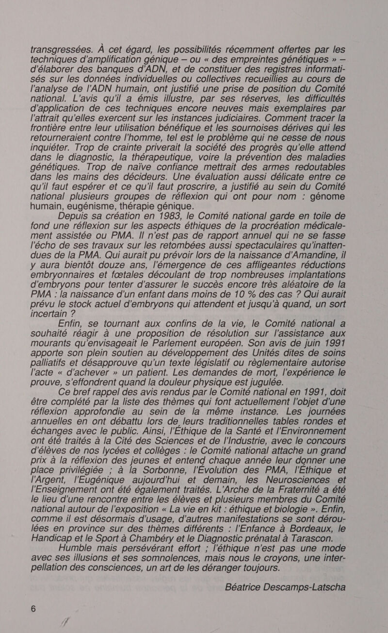 transgressées. À cet égard, les possibilités récemment offertes par les techniques d'amplification génique — ou « des empreintes génétiques » — d'élaborer des banques d'ADN, et de constituer des registres informati- sés sur les données individuelles ou collectives recueillies au cours de l'analyse de l'ADN humain, ont justifié une prise de position du Comité national. L'avis qu'il a émis illustre, par ses réserves, les difficultés d'application de ces techniques encore neuves mais exemplaires par l'attrait qu'elles exercent sur les instances judiciaires. Comment tracer la frontière entre leur utilisation bénéfique et les sournoises dérives qui les retourneraient contre l'homme, tel est le problème qui ne cesse de nous inquiéter. Trop de crainte priverait la société des progrès qu'elle attend dans le diagnostic, la thérapeutique, voire la prévention des maladies génétiques. Trop de naïve confiance mettrait des armes redoutables dans les mains des décideurs. Une évaluation aussi délicate entre ce qu'il faut espérer et ce qu'il faut proscrire, a justifié au sein du Comité national plusieurs groupes de réflexion qui ont pour nom : génome humain, eugénisme, thérapie génique. Depuis sa création en 1983, le Comité national garde en toile de fond une réflexion sur les aspects éthiques de la procréation médicale- ment assistée ou PMA. Il n'est pas de rapport annuel qui ne se fasse l'écho de ses travaux sur les retombées aussi spectaculaires qu'inatten- dues de la PMA. Qui aurait pu prévoir lors de la naissance d’Amandine, il y aura bientôt douze ans, l'émergence de ces affligeantes réductions embryonnaires et fætales découlant de trop nombreuses implantations d'embryons pour tenter d'assurer le succès encore très aléatoire de la PMA : la naissance d'un enfant dans moins de 10 % des cas ? Qui aurait prévu le stock actuel d'embryons qui attendent et jusqu'à quand, un sort incertain ? Enfin, se tournant aux confins de la vie, le Comité national a souhaité réagir à une proposition de résolution sur l'assistance aux mourants qu'envisageait le Parlement européen. Son avis de juin 1991 apporte son plein soutien au développement des Unités dites de soins palliatifs et désapprouve qu'un texte législatif ou règlementaire autorise l'acte « d'achever » un patient. Les demandes de mort, l'expérience le prouve, s'effondrent quand la douleur physique est jugulée. Ce bref rappel des avis rendus par le Comité national en 1991, doit être complété par la liste des thèmes qui font actuellement l'objet d'une réflexion approfondie au sein de la même instance. Les journées annuelles en ont débattu lors de leurs traditionnelles tables rondes et échanges avec le public. Ainsi, l'Ethique de la Santé et l'Environnement ont été traités à la Cité des Sciences et de l'Industrie, avec le concours d'élèves de nos lycées et collèges : le Comité national attache un grand prix à la réflexion des jeunes et entend chaque année leur donner une place privilégiée ; à la Sorbonne, l'Évolution des PMA, l'Éthique et l’'Argent, l'Eugénique aujourd'hui et demain, les Neurosciences et l'Enseignement ont été également traités. L’Arche de la Fraternité a été le lieu d'une rencontre entre les élèves et plusieurs membres du Comité national autour de l'exposition « La vie en kit : éthique et biologie ». Enfin, comme il est désormais d'usage, d’autres manifestations se sont dérou- lées en province sur des thèmes différents : l'Enfance à Bordeaux, le Handicap et le Sport à Chambéry et le Diagnostic prénatal à Tarascon. Humble mais persévérant effort ; l'éthique n'est pas une mode avec ses illusions et ses somnolences, mais nous le croyons, une inter- pellation des consciences, un art de les déranger toujours. Béatrice Descamps-Latscha
