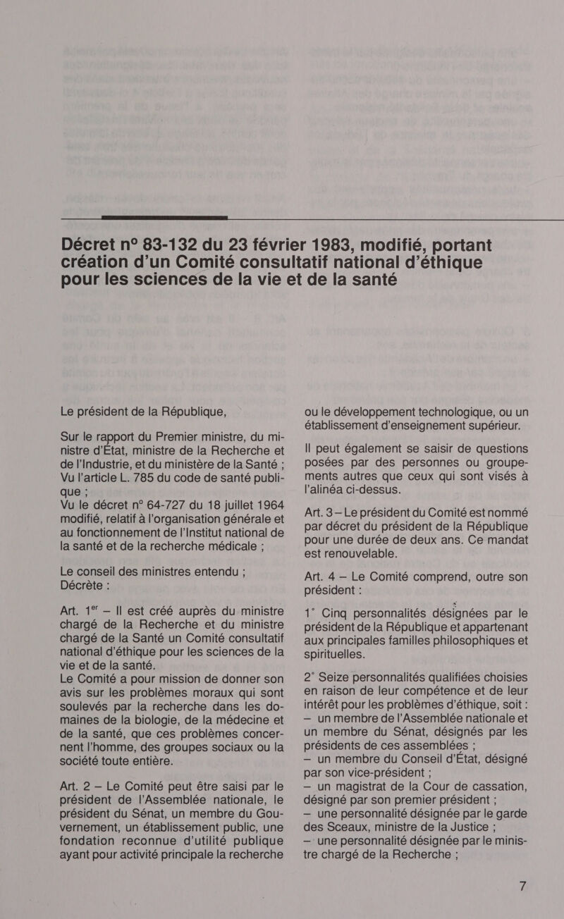  Le président de la République, Sur le rapport du Premier ministre, du mi- nistre d'Etat, ministre de la Recherche et de l'Industrie, et du ministère de la Santé ; Vu l’article L. 785 du code de santé publi- que ; Vu le décret n° 64-727 du 18 juillet 1964 modifié, relatif à l’organisation générale et au fonctionnement de l'Institut national de la santé et de la recherche médicale ; Le conseil des ministres entendu ; Décrète : Art. 1° — Il est créé auprès du ministre chargé de la Recherche et du ministre chargé de la Santé un Comité consultatif national d'éthique pour les sciences de la vie et de la santé. Le Comité a pour mission de donner son avis sur les problèmes moraux qui sont soulevés par la recherche dans les do- maines de la biologie, de la médecine et de la santé, que ces problèmes concer- nent l’homme, des groupes sociaux ou la société toute entière. Art. 2 —- Le Comité peut être saisi par le président de l’Assemblée nationale, le président du Sénat, un membre du Gou- vernement, un établissement public, une fondation reconnue d'utilité publique ayant pour activité principale la recherche ou le développement technologique, ou un établissement d'enseignement supérieur. Il peut également se saisir de questions posées par des personnes où groupe- ments autres que ceux qui sont visés à l'alinéa ci-dessus. Art. 3 — Le président du Comité est nommé par décret du président de la République pour une durée de deux ans. Ce mandat est renouvelable. Art. 4 — Le Comité comprend, outre son président : 1” Cinq personnalités désignées par le président de la République et appartenant aux principales familles philosophiques et spirituelles. 2° Seize personnalités qualifiées choisies en raison de leur compétence et de leur intérêt pour les problèmes d'éthique, soit : — un membre de l’Assemblée nationale et un membre du Sénat, désignés par les présidents de ces assemblées ; — un membre du Conseil d'Etat, désigné par son vice-président ; — un magistrat de la Cour de cassation, désigné par son premier président ; — une personnalité désignée par le garde des Sceaux, ministre de la Justice ; —: une personnalité désignée par le minis- tre chargé de la Recherche ;