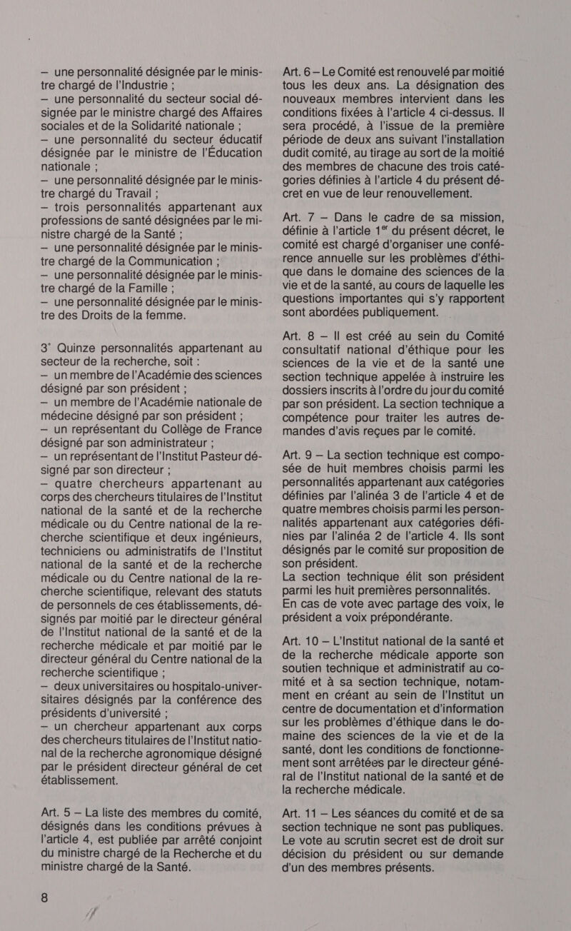 — une personnalité désignée par le minis- tre chargé de l'Industrie ; — une personnalité du secteur social dé- signée par le ministre chargé des Affaires sociales et de la Solidarité nationale ; — une personnalité du secteur éducatif désignée par le ministre de l'Education nationale ; — une personnalité désignée par le minis- tre chargé du Travail ; — trois personnalités appartenant aux professions de santé désignées par le mi- nistre chargé de la Santé ; — une personnalité désignée par le minis- tre chargé de la Communication ; — une personnalité désignée par le minis- tre chargé de la Famille ; — une personnalité désignée par le minis- tre des Droits de la femme. 3 Quinze personnalités appartenant au secteur de la recherche, soit : — un membre de l’Académie des sciences désigné par son président ; — un membre de l’Académie nationale de médecine désigné par son président ; — un représentant du Collège de France désigné par son administrateur ; — un représentant de l’Institut Pasteur dé- signé par son directeur ; — quatre chercheurs appartenant au corps des chercheurs titulaires de l'institut national de la santé et de la recherche médicale ou du Centre national de la re- cherche scientifique et deux ingénieurs, techniciens ou administratifs de l’Institut national de la santé et de la recherche médicale ou du Centre national de la re- cherche scientifique, relevant des statuts de personnels de ces établissements, dé- signés par moitié par le directeur général de l'Institut national de la santé et de la recherche médicale et par moitié par le directeur général du Centre national de la recherche scientifique ; — deux universitaires ou hospitalo-univer- sitaires désignés par la conférence des présidents d'université ; — un chercheur appartenant aux corps des chercheurs titulaires de l’Institut natio- nal de la recherche agronomique désigné par le président directeur général de cet établissement. Art. 5 — La liste des membres du comité, désignés dans les conditions prévues à l’article 4, est publiée par arrêté conjoint du ministre chargé de la Recherche et du ministre chargé de la Santé. 8 Art. 6 -Le Comité est renouvelé par moitié tous les deux ans. La désignation des nouveaux membres intervient dans les conditions fixées à l’article 4 ci-dessus. II sera procédé, à l'issue de la première période de deux ans suivant l'installation dudit comité, au tirage au sort de la moitié des membres de chacune des trois caté- gories définies à l’article 4 du présent dé- cret en vue de leur renouvellement. Art. 7 — Dans le cadre de sa mission, définie à l’article 1° du présent décret, le comité est chargé d'organiser une confé- rence annuelle sur les problèmes d'éthi- que dans le domaine des sciences de la vie et de la santé, au cours de laquelle les questions importantes qui s’y rapportent sont abordées publiquement. Art. 8 — Il est créé au sein du Comité consultatif national d'éthique pour les sciences de la vie et de la santé une section technique appelée à instruire les dossiers inscrits à l’ordre du jour du comité par son président. La section technique a compétence pour traiter les autres de- mandes d'avis reçues par le comité. Art. 9 — La section technique est compo- sée de huit membres choisis parmi les personnalités appartenant aux catégories définies par l’alinéa 3 de l’article 4 et de quatre membres choisis parmi les person- nalités appartenant aux catégories défi- nies par l'alinéa 2 de l’article 4. Ils sont désignés par le comité sur proposition de son président. La section technique élit son président parmi les huit premières personnalités. En cas de vote avec partage des voix, le président a voix prépondérante. Art. 10 — L'Institut national de la santé et de la recherche médicale apporte son soutien technique et administratif au co- mité et à sa section technique, notam- ment en créant au sein de l'Institut un centre de documentation et d’information sur les problèmes d'éthique dans le do- maine des sciences de la vie et de la santé, dont les conditions de fonctionne- ment sont arrêtées par le directeur géné- ral de l’Institut national de la santé et de la recherche médicale. Art. 11 — Les séances du comité et de sa section technique ne sont pas publiques. Le vote au scrutin secret est de droit sur décision du président ou sur demande d’un des membres présents.