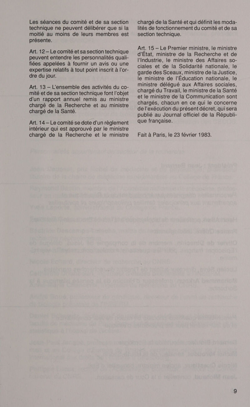 Les séances du comité et de sa section technique ne peuvent délibérer que si la moitié au moins de leurs membres est présente. Art. 12 — Le comité et sa section technique peuvent entendre les personnalités quali- fiées appelées à fournir un avis ou une expertise relatifs à tout point inscrit à l’or- dre du jour. Art. 13 — L'ensemble des activités du co- mité et de sa section technique font l’objet d'un rapport annuel remis au ministre chargé de la Recherche et au ministre chargé de la Santé. Art. 14 — Le comité se dote d’un règlement intérieur qui est approuvé par le ministre chargé de la Recherche et le ministre chargé de la Santé et qui définit les moda- lités de fonctionnement du comité et de sa section technique. Art. 15 — Le Premier ministre, le ministre d'Etat, ministre de la Recherche et de l'Industrie, le ministre des Affaires so- ciales et de la Solidarité nationale, le garde des Sceaux, ministre de la Justice, le ministre de l'Education nationale, le ministre délégué aux Affaires sociales, chargé du Travail, le ministre de la Santé et le ministre de la Communication sont chargés, chacun en ce qui le concerne de l'exécution du présent décret, qui sera publié au Journal officiel de la Républi- que française. Fait à Paris, le 23 février 1983.