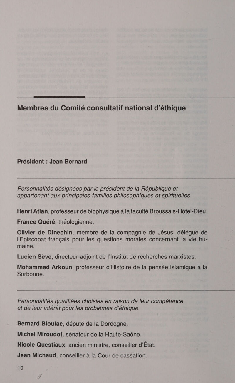  Membres du Comité consultatif national d'éthique Président : Jean Bernard Personnalités désignées par le président de la République et appartenant aux principales familles philosophiques et spirituelles Henri Atlan, professeur de biophysique à la faculté Broussais-Hôtel-Dieu. France Quéré, théologienne. Olivier de Dinechin, membre de la compagnie de Jésus, délégué de l'Episcopat français pour les questions morales concernant la vie hu- maine. Lucien Sève, directeur-adjoint de l’Institut de recherches marxistes. Mohammed Arkoun, professeur d'Histoire de la pensée islamique à la Sorbonne. | Personnalités qualifiées choisies en raison de leur compétence et de leur intérêt pour les problèmes d'éthique Bernard Bioulac, député de la Dordogne. Michel Miroudot, sénateur de la Haute-Saône. Nicole Questiaux, ancien ministre, conseiller d'État. Jean Michaud, conseiller à la Cour de cassation.