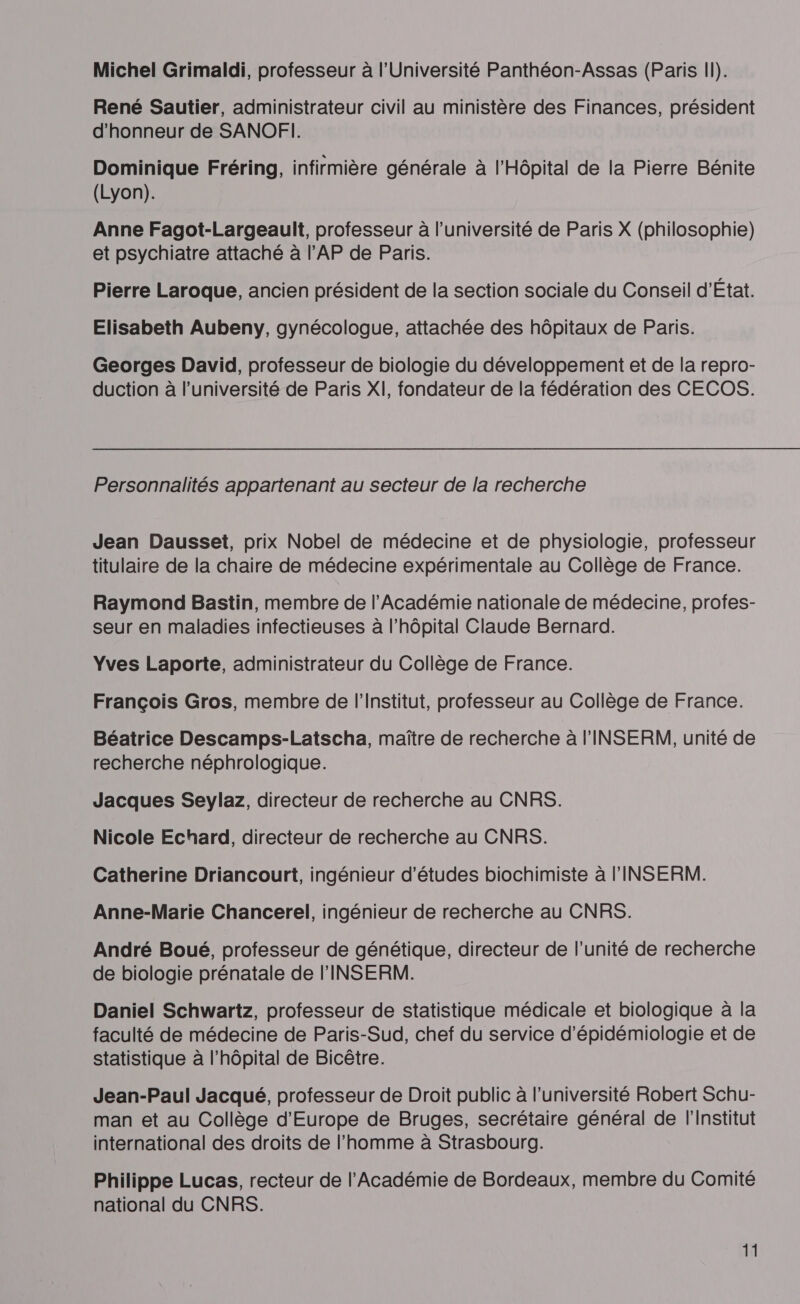 René Sautier, administrateur civil au ministère des Finances, président d'honneur de SANOFI. Dominique Fréring, infirmière générale à l'Hôpital de la Pierre Bénite (Lyon). Anne Fagot-Largeault, professeur à l’université de Paris X (philosophie) et psychiatre attaché à l’AP de Paris. Pierre Laroque, ancien président de la section sociale du Conseil d'État. Elisabeth Aubeny, gynécologue, attachée des hôpitaux de Paris. Georges David, professeur de biologie du développement et de la repro- duction à l’université de Paris XI, fondateur de la fédération des CECOS. Personnalités appartenant au secteur de la recherche Jean Dausset, prix Nobel de médecine et de physiologie, professeur titulaire de la chaire de médecine expérimentale au Collège de France. Raymond Bastin, membre de l’Académie nationale de médecine, profes- seur en maladies infectieuses à l'hôpital Claude Bernard. Yves Laporte, administrateur du Collège de France. François Gros, membre de l’Institut, professeur au Collège de France. Béatrice Descamps-Latscha, maître de recherche à l'INSERM, unité de recherche néphrologique. Jacques Seylaz, directeur de recherche au CNRS. Nicole Echard, directeur de recherche au CNRS. Catherine Driancourt, ingénieur d’études biochimiste à l'INSERM. Anne-Marie Chancerel, ingénieur de recherche au CNRS. André Boué, professeur de génétique, directeur de l'unité de recherche de biologie prénatale de l'INSERM. Daniel Schwartz, professeur de statistique médicale et biologique à la faculté de médecine de Paris-Sud, chef du service d’épidémiologie et de statistique à l'hôpital de Bicêtre. Jean-Paul Jacqué, professeur de Droit public à l’université Robert Schu- man et au Collège d'Europe de Bruges, secrétaire général de l'Institut international des droits de l’homme à Strasbourg. Philippe Lucas, recteur de l'Académie de Bordeaux, membre du Comité national du CNRS. 11