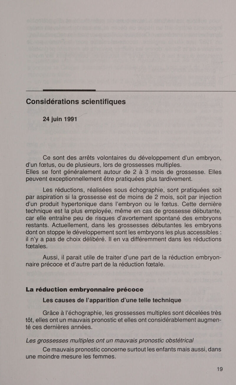 Considérations scientifiques 24 juin 1991 Ce sont des arrêts volontaires du développement d’un embryon, d'un fœtus, ou de plusieurs, lors de grossesses multiples. Elles se font généralement autour de 2 à 3 mois de grossesse. Elles peuvent exceptionnellement être pratiquées plus tardivement. Les réductions, réalisées sous échographie, sont pratiquées soit par aspiration si la grossesse est de moins de 2 mois, soit par injection d'un produit hypertonique dans l'embryon ou le fœtus. Cette dernière technique est la plus employée, même en cas de grossesse débutante, car elle entraîne peu de risques d’avortement spontané des embryons restants. Actuellement, dans les grossesses débutantes les embryons dont on stoppe le développement sont les embryons les plus accessibles : il n’y a pas de choix délibéré. Il en va différemment dans les réductions fæœtales. Aussi, il parait utile de traiter d’une part de la réduction embryon- naire précoce et d’autre part de la réduction fœtale. La réduction embryonnaire précoce Les causes de l’apparition d’une telle technique Grâce à l'échographie, les grossesses multiples sont décelées très tôt, elles ont un mauvais pronostic et elles ont considérablement augmen- té ces dernières années. Les grossesses multiples ont un mauvais pronostic obstétrical Ce mauvais pronostic concerne surtout les enfants mais aussi, dans une moindre mesure les femmes.