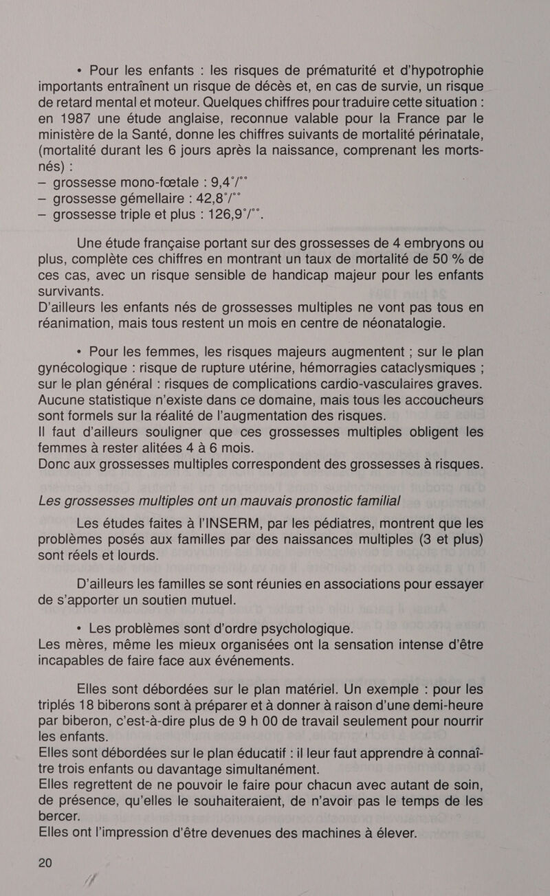 * Pour les enfants : les risques de prématurité et d’hypotrophie importants entraînent un risque de décès et, en cas de survie, un risque de retard mental et moteur. Quelques chiffres pour traduire cette situation : en 1987 une étude anglaise, reconnue valable pour la France par le ministère de la Santé, donne les chiffres suivants de mortalité périnatale, (mortalité durant les 6 jours après la naissance, comprenant les morts- nés) : — grossesse mono-fœtale : 9,4°/” — grossesse gémellaire : 42,8 /” — grossesse triple et plus : 126,97/. Une étude française portant sur des grossesses de 4 embryons ou plus, complète ces chiffres en montrant un taux de mortalité de 50 % de ces cas, avec un risque sensible de handicap majeur pour les enfants survivants. D'ailleurs les enfants nés de grossesses multiples ne vont pas tous en réanimation, mais tous restent un mois en centre de néonatalogie. + Pour les femmes, les risques majeurs augmentent ; sur le plan gynécologique : risque de rupture utérine, hémorragies cataclysmiques ; sur le plan général : risques de complications cardio-vasculaires graves. Aucune statistique n'existe dans ce domaine, mais tous les accoucheurs sont formels sur la réalité de l'augmentation des risques. Il faut d’ailleurs souligner que ces grossesses multiples obligent les femmes à rester alitées 4 à 6 mois. Donc aux grossesses multiples correspondent des grossesses à risques. Les grossesses multiples ont un mauvais pronostic familial Les études faites à l'INSERM, par les pédiatres, montrent que les problèmes posés aux familles par des naissances multiples (3 et plus) sont réels et lourds. D'ailleurs les familles se sont réunies en associations pour essayer de s’apporter un soutien mutuel. + Les problèmes sont d'ordre psychologique. Les mères, même les mieux organisées ont la sensation intense d’être incapables de faire face aux événements. Elles sont débordées sur le plan matériel. Un exemple : pour les triplés 18 biberons sont à préparer et à donner à raison d’une demi-heure par biberon, c’est-à-dire plus de 9 h 00 de travail seulement pour nourrir les enfants. | Elles sont débordées sur le plan éducatif : il leur faut apprendre à connaî- tre trois enfants ou davantage simultanément. Elles regrettent de ne pouvoir le faire pour chacun avec autant de soin, de présence, qu’elles le souhaiteraient, de n'avoir pas le temps de les bercer. Elles ont l'impression d'être devenues des machines à élever.