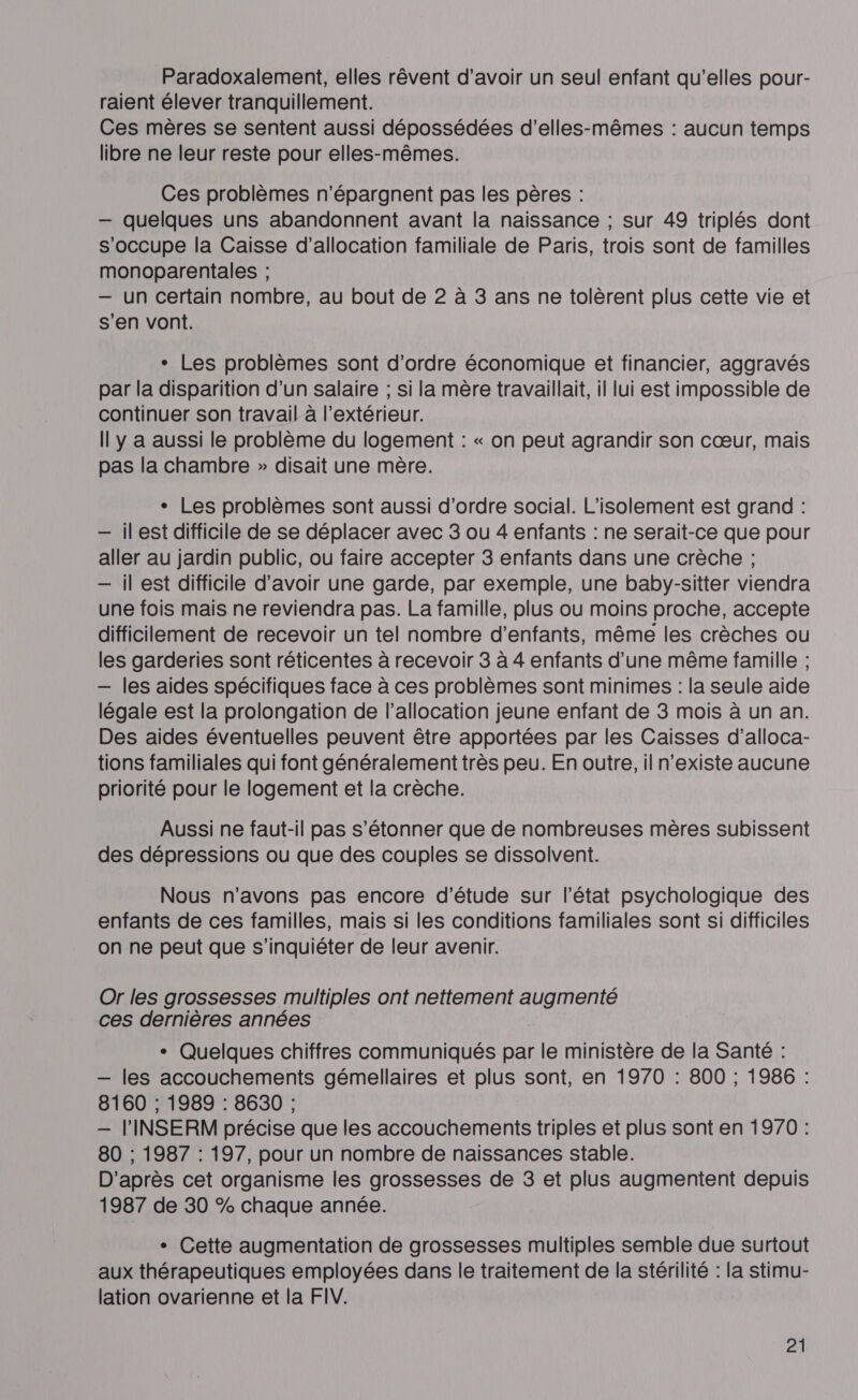 Paradoxalement, elles rêvent d'avoir un seul enfant qu’elles pour- raient élever tranquillement. Ces mères se sentent aussi dépossédées d’elles-mêmes : aucun temps libre ne leur reste pour elles-mêmes. Ces problèmes n’épargnent pas les pères : — quelques uns abandonnent avant la naissance ; sur 49 triplés dont s'occupe la Caisse d'allocation familiale de Paris, trois sont de familles monoparentales ; — un certain nombre, au bout de 2 à 3 ans ne tolèrent plus cette vie et s'en vont. + Les problèmes sont d'ordre économique et financier, aggravés par la disparition d’un salaire ; si la mère travaillait, il lui est impossible de continuer son travail à l'extérieur. Il y a aussi le problème du logement : « on peut agrandir son cœur, mais pas la chambre » disait une mère. + Les problèmes sont aussi d'ordre social. L’isolement est grand : — ilest difficile de se déplacer avec 3 ou 4 enfants : ne serait-ce que pour aller au jardin public, ou faire accepter 3 enfants dans une crèche ; — il est difficile d’avoir une garde, par exemple, une baby-sitter viendra une fois mais ne reviendra pas. La famille, plus ou moins proche, accepte difficilement de recevoir un tel nombre d'enfants, même les crèches ou les garderies sont réticentes à recevoir 3 à 4 enfants d’une même famille ; — les aides spécifiques face à ces problèmes sont minimes : la seule aide légale est la prolongation de l'allocation jeune enfant de 3 mois à un an. Des aides éventuelles peuvent être apportées par les Caisses d’alloca- tions familiales qui font généralement très peu. En outre, il n'existe aucune priorité pour le logement et la crèche. Aussi ne faut-il pas s'étonner que de nombreuses mères subissent des dépressions ou que des couples se dissolvent. Nous n'avons pas encore d'étude sur l’état psychologique des enfants de ces familles, mais si les conditions familiales sont si difficiles on ne peut que s'inquiéter de leur avenir. Or les grossesses multiples ont nettement augmenté ces dernières années + Quelques chiffres communiqués par le ministère de la Santé : — les accouchements gémellaires et plus sont, en 1970 : 800 ; 1986 : 8160 ; 1989 : 8630 ; — l'INSERM précise que les accouchements triples et plus sont en 1970 : 80 ; 1987 : 197, pour un nombre de naissances stable. D'après cet organisme les grossesses de 3 et plus augmentent depuis 1987 de 30 % chaque année. + Cette augmentation de grossesses multiples semble due surtout aux thérapeutiques employées dans le traitement de la stérilité : la stimu- lation ovarienne et la FIV.