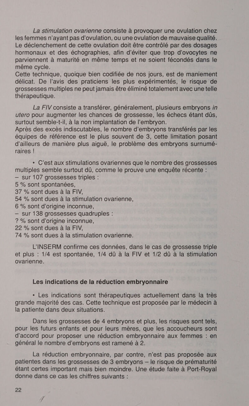 La stimulation ovarienne consiste à provoquer une ovulation chez les femmes n'ayant pas d'ovulation, ou une ovulation de mauvaise qualité. Le déclenchement de cette ovulation doit être contrôlé par des dosages hormonaux et des échographies, afin d'éviter que trop d’ovocytes ne parviennent à maturité en même temps et ne soient fécondés dans le même cycle. Cette technique, quoique bien codifiée de nos jours, est de maniement délicat. De l'avis des praticiens les plus expérimentés, le risque de grossesses multiples ne peut jamais être éliminé totalement avec une telle thérapeutique. La FIV consiste a transférer, généralement, plusieurs embryons in utero pour augmenter les chances de grossesse, les échecs étant dûs, surtout semble-t-il, à la non implantation de l'embryon. Après des excès indiscutables, le nombre d’embryons transférés par les équipes de référence est le plus souvent de 3, cette limitation posant d’ailleurs de manière plus aiguë, le problème des embryons surnumé- raires | + C'est aux stimulations ovariennes que le nombre des grossesses multiples semble surtout dû, comme le prouve une enquête récente : — Sur 107 grossesses triples : 5 % sont spontanées, 37 % sont dues à la FIV, 54 % sont dues à la stimulation ovarienne, 6 % sont d'origine inconnue, — sur 138 grossesses quadruples : ? % Sont d’origine inconnue, 22 % sont dues à la FIV, 74 % sont dues à la stimulation ovarienne. L'INSERM confirme ces données, dans le cas de grossesse triple et plus : 1/4 est spontanée, 1/4 dû à la FIV et 1/2 dû à la stimulation ovarienne. Les indications de la réduction embryonnaire + Les indications sont thérapeutiques actuellement dans la très grande majorité des cas. Cette technique est proposée par le médecin à la patiente dans deux situations. Dans les grossesses de 4 embryons et plus, les risques sont tels, pour les futurs enfants et pour leurs mères, que les accoucheurs sont d'accord pour proposer une réduction embryonnaire aux femmes : en général le nombre d’embryons est ramené à 2. La réduction embryonnaire, par contre, n’est pas proposée aux patientes dans les grossesses de 3 embryons — le risque de prématurité étant certes important mais bien moindre. Une étude faite à Port-Royal donne dans ce cas les chiffres suivants :