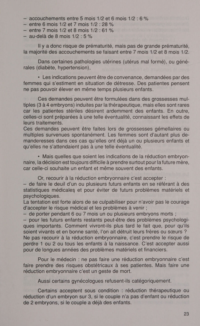 accouchements entre 5 mois 1/2 et 6 mois 1/2 :6% entre 6 mois 1/2 et 7 mois 1/2: 28% entre 7 mois 1/2 et 8 mois 1/2 : 61 % au-delà de 8 mois 1/2:5% Il y a donc risque de prématurité, mais. pas de grande prématurité, la majorité des accouchements se faisant entre 7 mois 1/2 et 8 mois 1/2. Dans certaines pathologies utérines (utérus mal formé), ou géné- rales (diabète, hypertension), + Les indications peuvent être de convenance, demandées par des femmes qui s’estiment en situation de détresse. Des patientes pensent ne pas pouvoir élever en même temps plusieurs enfants. Ces demandes peuvent être formulées dans des grossesses mul- tiples (3 à 4 embryons) induites par la thérapeutique, mais elles sont rares car les patientes stériles désirent ardemment des enfants. En outre, celles-ci sont préparées à une telle éventualité, connaissant les effets de leurs traitements. Ces demandes peuvent être faites lors de grossesses gémellaires ou multiples survenues spontanément. Les femmes sont d'autant plus de- manderesses dans ces cas qu'elles ont déjà un ou plusieurs enfants et qu'elles ne s’attendaient pas à une telle éventualité. + Mais quelles que soient les indications de la réduction embryon- naire, la décision est toujours difficile à prendre surtout pour la future mère, car celle-ci souhaite un enfant et même souvent des enfants. Or, recourir à la réduction embryonnaire c’est accepter : — de faire le deuil d’un ou plusieurs futurs enfants en se référant à des statistiques médicales et pour éviter de futurs problèmes matériels et psychologiques. La tentation est forte alors de se culpabiliser pour n'avoir pas le courage d'accepter le risque médical et les problèmes à venir ; — de porter pendant 6 ou 7 mois un ou plusieurs embryons morts ; — pour les futurs enfants restants peut-être des problèmes psychologi- ques importants. Comment vivront-ils plus tard le fait que, pour qu'ils soient vivants et en bonne santé, l’on ait détruit leurs frères ou sœurs ? Ne pas recourir à la réduction embryonnaire, c’est prendre le risque de perdre 1 ou 2 ou tous les enfants à la naissance. C'est accepter aussi pour de longues années des problèmes matériels et financiers. Pour le médecin : ne pas faire une réduction embryonnaire c'est faire prendre des risques obstétricaux à ses patientes. Mais faire une réduction embryonnaire c’est un geste de mort. Aussi certains gynécologues refusent-ils catégoriquement. Certains acceptent sous condition : réduction thérapeutique ou réduction d’un embryon sur 3, si le couple n’a pas d'enfant ou réduction de 2 embryons, si le couple a déjà des enfants.