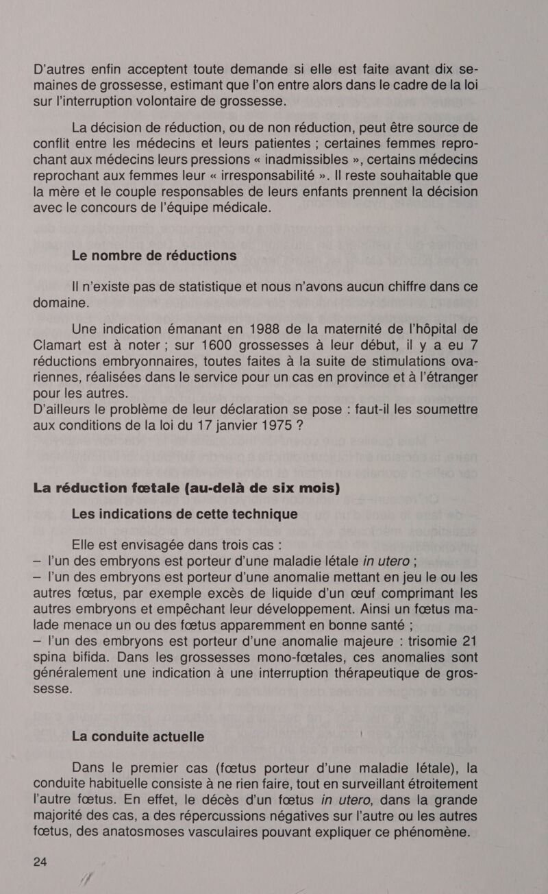 D'autres enfin acceptent toute demande si elle est faite avant dix se- maines de grossesse, estimant que l’on entre alors dans le cadre de la loi sur l'interruption volontaire de grossesse. La décision de réduction, ou de non réduction, peut être source de conflit entre les médecins et leurs patientes ; certaines femmes repro- chant aux médecins leurs pressions « inadmissibles », certains médecins reprochant aux femmes leur « irresponsabilité ». Il reste souhaitable que la mère et le couple responsables de leurs enfants prennent la décision avec le concours de l’équipe médicale. Le nombre de réductions Il n'existe pas de statistique et nous n’avons aucun chiffre dans ce domaine. Une indication émanant en 1988 de la maternité de l'hôpital de Clamart est à noter; sur 1600 grossesses à leur début, il y a eu 7 réductions embryonnaires, toutes faites à la suite de stimulations ova- riennes, réalisées dans le service pour un cas en province et à l'étranger pour les autres. D'ailleurs le problème de leur déclaration se pose : faut-il les soumettre aux conditions de la loi du 17 janvier 1975 ? La réduction fœtale (au-delà de six mois) Les indications de cette technique Elle est envisagée dans trois cas : — l’un des embryons est porteur d’une maladie létale in utero ; — l’un des embryons est porteur d’une anomalie mettant en jeu le ou les autres fœtus, par exemple excès de liquide d’un œuf comprimant les autres embryons et empêchant leur développement. Ainsi un fœtus ma- lade menace un ou des fœtus apparemment en bonne santé ; — l’un des embryons est porteur d’une anomalie majeure : trisomie 21 spina bifida. Dans les grossesses mono-fœtales, ces anomalies sont généralement une indication à une interruption thérapeutique de gros- sesse. La conduite actuelle Dans le premier cas (fœtus porteur d’une maladie létale), la conduite habituelle consiste à ne rien faire, tout en surveillant étroitement l'autre fœtus. En effet, le décès d'un fœtus in utero, dans la grande majorité des cas, a des répercussions négatives sur l’autre ou les autres fœtus, des anatosmoses vasculaires pouvant expliquer ce phénomène.