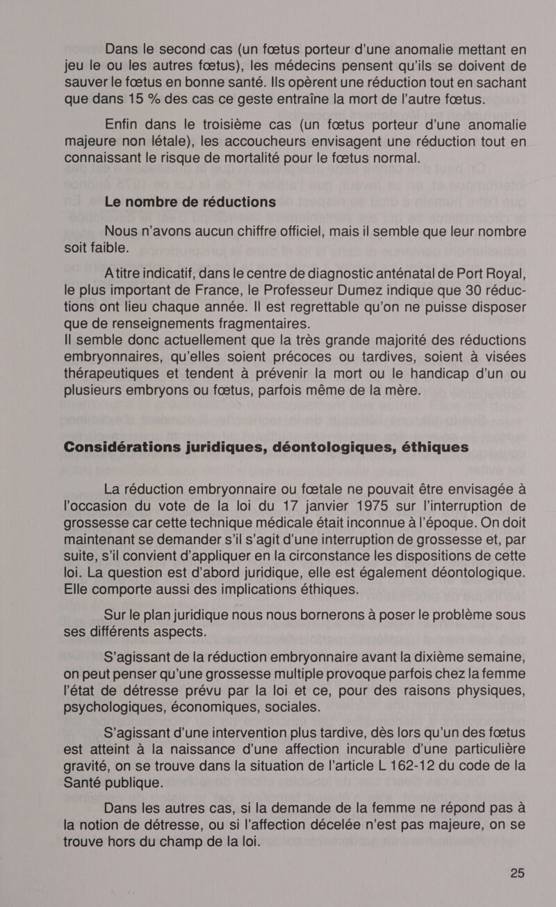 Dans le second cas (un fœtus porteur d’une anomalie mettant en jeu le ou les autres fœtus), les médecins pensent qu'ils se doivent de sauver le fœtus en bonne santé. Ils opèrent une réduction tout en sachant que dans 15 % des cas ce geste entraîne la mort de l’autre fœtus. Enfin dans le troisième cas (un fœtus porteur d’une anomalie majeure non létale), les accoucheurs envisagent une réduction tout en connaissant le risque de mortalité pour le fœtus normal. Le nombre de réductions Nous n'avons aucun chiffre officiel, mais il semble que leur nombre soit faible. Atitre indicatif, dans le centre de diagnostic anténatal de Port Royal, le plus important de France, le Professeur Dumez indique que 30 réduc- tions ont lieu chaque année. Il est regrettable qu'on ne puisse disposer que de renseignements fragmentaires. Il semble donc actuellement que la très grande majorité des réductions embryonnaires, qu'elles soient précoces ou tardives, soient à visées thérapeutiques et tendent à prévenir la mort ou le handicap d’un ou plusieurs embryons ou fœtus, parfois même de la mère. Considérations juridiques, déontologiques, éthiques La réduction embryonnaire ou fœtale ne pouvait être envisagée à l'occasion du vote de la loi du 17 janvier 1975 sur l'interruption de grossesse car cette technique médicale était inconnue à l’époque. On doit maintenant se demander s’il s’agit d’une interruption de grossesse et, par suite, s’il convient d'appliquer en la circonstance les dispositions de cette loi. La question est d’abord juridique, elle est également déontologique. Elle comporte aussi des implications éthiques. Sur le plan juridique nous nous bornerons à poser le problème sous ses différents aspects. S'agissant de la réduction embryonnaire avant la dixième semaine, on peut penser qu’une grossesse multiple provoque parfois chez la femme l’état de détresse prévu par la loi et ce, pour des raisons physiques, psychologiques, économiques, sociales. S'agissant d’une intervention plus tardive, dès lors qu’un des fœtus est atteint à la naissance d'une affection incurable d’une particulière gravité, on se trouve dans la situation de l’article L 162-12 du code de la Santé publique. Dans les autres cas, si la demande de la femme ne répond pas à la notion de détresse, ou si l’affection décelée n’est pas majeure, on se trouve hors du champ de la loi.