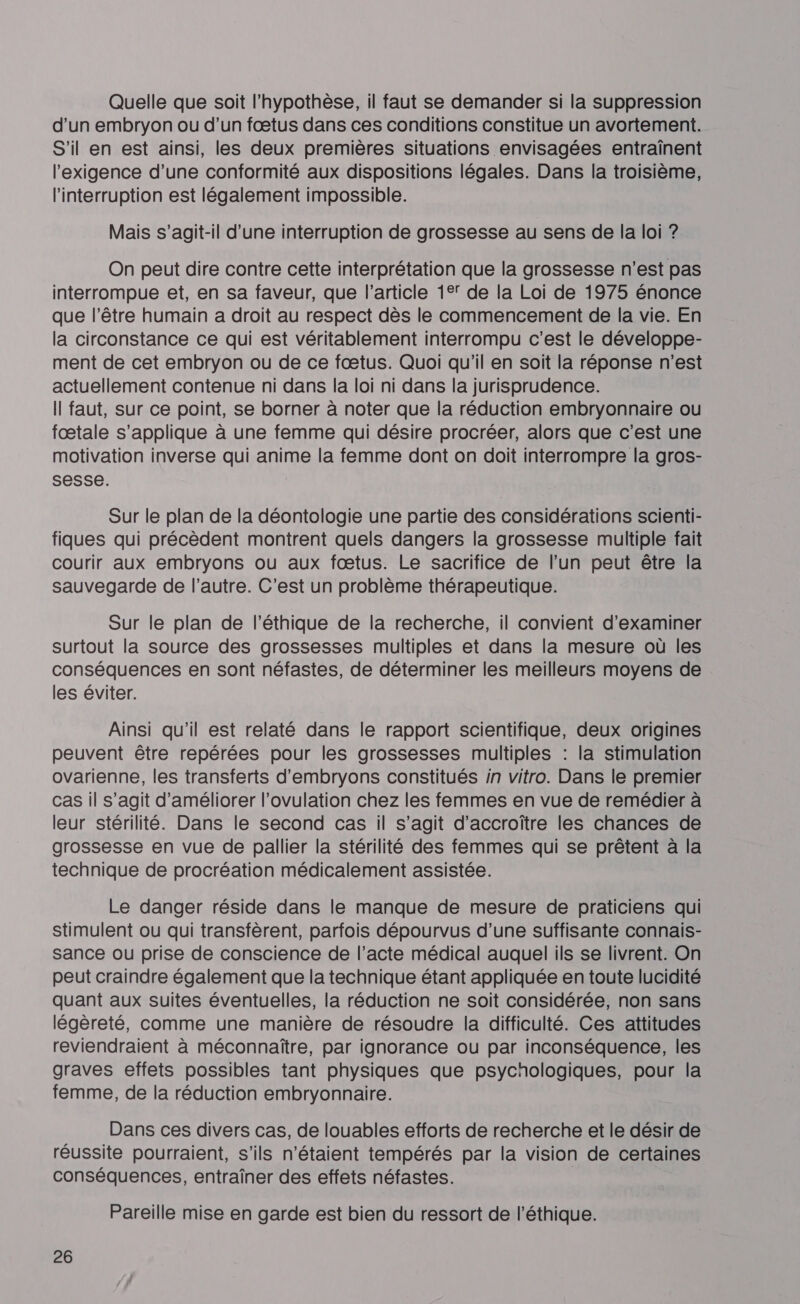 Quelle que soit l'hypothèse, il faut se demander si la suppression d’un embryon ou d’un fœtus dans ces conditions constitue un avortement. S'il en est ainsi, les deux premières situations envisagées entraînent l'exigence d’une conformité aux dispositions légales. Dans la troisième, l'interruption est légalement impossible. Mais s'agit-il d'une interruption de grossesse au sens de la loi ? On peut dire contre cette interprétation que la grossesse n’est pas interrompue et, en sa faveur, que l’article 1° de la Loi de 1975 énonce que l'être humain a droit au respect dès le commencement de la vie. En la circonstance ce qui est véritablement interrompu c’est le développe- ment de cet embryon ou de ce fœtus. Quoi qu'il en soit la réponse n'est actuellement contenue ni dans la loi ni dans la jurisprudence. Il faut, sur ce point, se borner à noter que la réduction embryonnaire ou fœtale s'applique à une femme qui désire procréer, alors que c’est une motivation inverse qui anime la femme dont on doit interrompre la gros- sesse. Sur le plan de la déontologie une partie des considérations scienti- fiques qui précèdent montrent quels dangers la grossesse multiple fait courir aux embryons ou aux fœtus. Le sacrifice de l’un peut être la sauvegarde de l’autre. C'est un problème thérapeutique. Sur le plan de l'éthique de la recherche, il convient d'examiner surtout la source des grossesses multiples et dans la mesure où les conséquences en sont néfastes, de déterminer les meilleurs moyens de les éviter. Ainsi qu'il est relaté dans le rapport scientifique, deux origines peuvent être repérées pour les grossesses multiples : la stimulation ovarienne, les transferts d'embryons constitués in vitro. Dans le premier cas il s’agit d'améliorer l'ovulation chez les femmes en vue de remédier à leur stérilité. Dans le second cas il s’agit d'accroître les chances de grossesse en vue de pallier la stérilité des femmes qui se prêtent à la technique de procréation médicalement assistée. Le danger réside dans le manque de mesure de praticiens qui stimulent ou qui transfèrent, parfois dépourvus d’une suffisante connais- sance ou prise de conscience de l’acte médical auquel ils se livrent. On peut craindre également que la technique étant appliquée en toute lucidité quant aux suites éventuelles, la réduction ne soit considérée, non sans légèreté, comme une manière de résoudre la difficulté. Ces attitudes reviendraient à méconnaître, par ignorance ou par inconséquence, les graves effets possibles tant physiques que psychologiques, pour la femme, de la réduction embryonnaire. Dans ces divers cas, de louables efforts de recherche et le désir de réussite pourraient, s'ils n'étaient tempérés par la vision de certaines conséquences, entraîner des effets néfastes. Pareille mise en garde est bien du ressort de l'éthique.