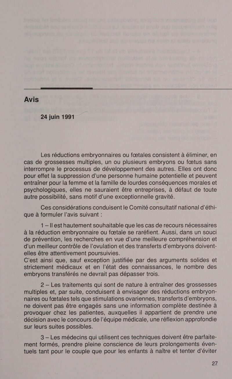  Avis 24 juin 1991 Les réductions embryonnaires ou fœætales consistent à éliminer, en cas de grossesses multiples, un ou plusieurs embryons ou fœtus sans interrompre le processus de développement des autres. Elles ont donc pour effet la suppression d’une personne humaine potentielle et peuvent entraîner pour la femme et la famille de lourdes conséquences morales et psychologiques, elles ne sauraient être entreprises, à défaut de toute autre possibilité, sans motif d’une exceptionnelle gravité. Ces considérations conduisent le Comité consultatif national d’éthi- que à formuler l’avis suivant : 1-Ilest hautement souhaitable que les cas de recours nécessaires à la réduction embryonnaire ou fœtale se raréfient. Aussi, dans un souci de prévention, les recherches en vue d’une meilleure compréhension et d’un meilleur contrôle de l'ovulation et des transferts d’embryons doivent- elles être attentivement poursuivies. C'est ainsi que, sauf exception justifiée par des arguments solides et strictement médicaux et en l’état des connaissances, le nombre des embryons transférés ne devrait pas dépasser trois. 2 — Les traitements qui sont de nature à entraîner des grossesses multiples et, par suite, conduisent à envisager des réductions embryon- naires ou fœtales tels que stimulations ovariennes, transferts d’'embryons, ne doivent pas être engagés sans une information complète destinée à provoquer chez les patientes, auxquelles il appartient de prendre une décision avec le concours de l’équipe médicale, une réflexion approfondie sur leurs suites possibles. 3 — Les médecins qui utilisent ces techniques doivent être parfaite- ment formés, prendre pleine conscience de leurs prolongements éven- tuels tant pour le couple que pour les enfants à naître et tenter d'éviter