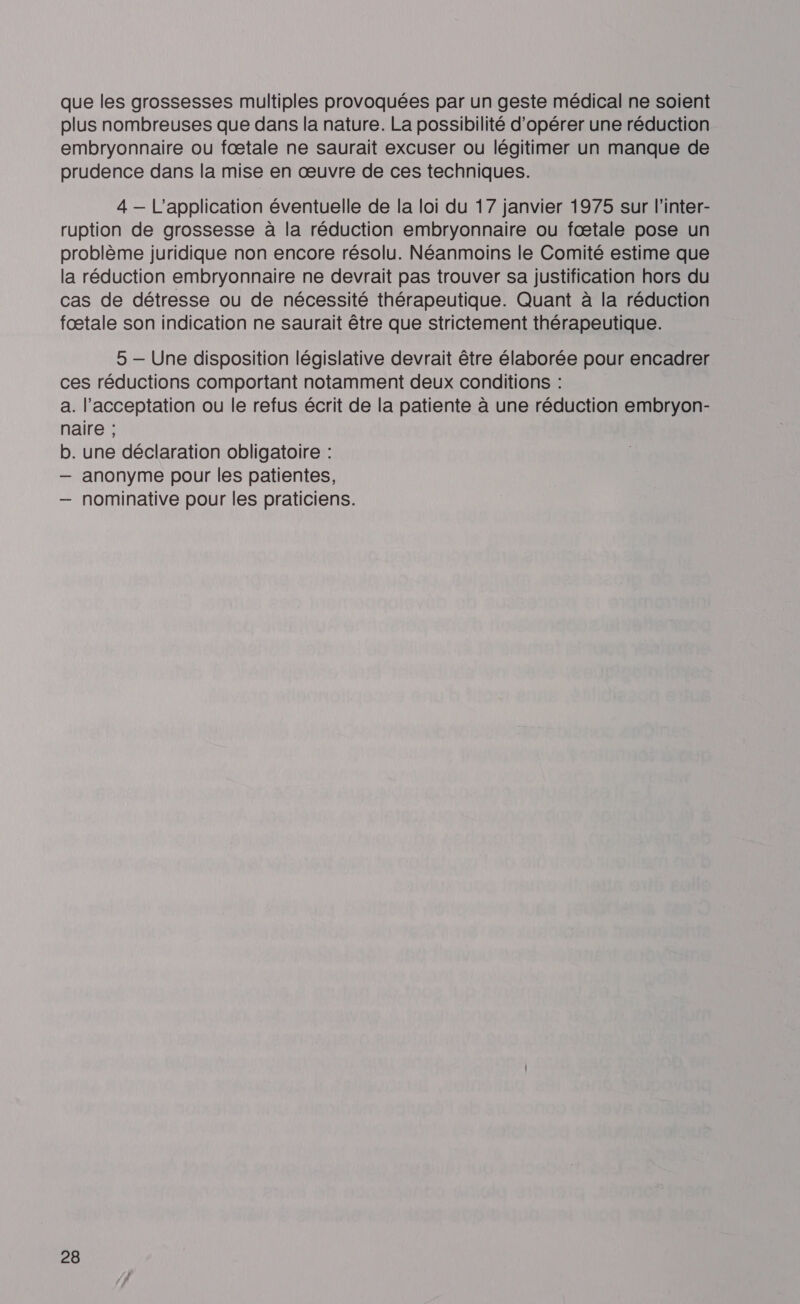 que les grossesses multiples provoquées par un geste médical ne soient plus nombreuses que dans la nature. La possibilité d'opérer une réduction embryonnaire ou fœtale ne saurait excuser ou légitimer un manque de prudence dans la mise en œuvre de ces techniques. 4 — L'application éventuelle de la loi du 17 janvier 1975 sur l’inter- ruption de grossesse à la réduction embryonnaire ou fœtale pose un problème juridique non encore résolu. Néanmoins le Comité estime que la réduction embryonnaire ne devrait pas trouver sa justification hors du cas de détresse ou de nécessité thérapeutique. Quant à la réduction fœtale son indication ne saurait être que strictement thérapeutique. 5 — Une disposition législative devrait être élaborée pour encadrer ces réductions comportant notamment deux conditions : a. l'acceptation ou le refus écrit de la patiente à une réduction embryon- naire ; b. une déclaration obligatoire : — anonyme pour les patientes, — nominative pour les praticiens.