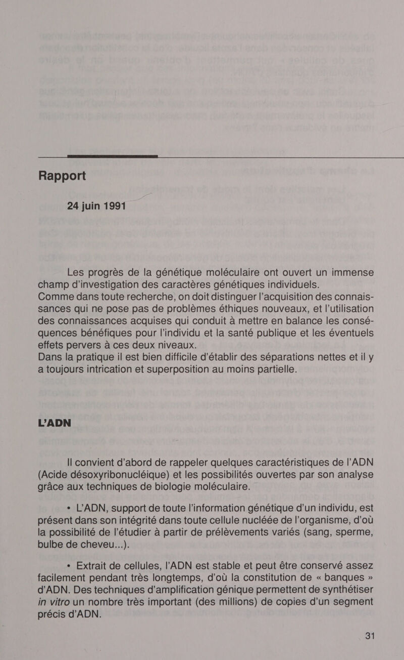  Rapport 24 juin 1991 Les progrès de la génétique moléculaire ont ouvert un immense champ d'investigation des caractères génétiques individuels. Comme dans toute recherche, on doit distinguer l’acquisition des connais- sances qui ne pose pas de problèmes éthiques nouveaux, et l’utilisation des connaissances acquises qui conduit à mettre en balance les consé- quences bénéfiques pour l'individu et la santé publique et les éventuels effets pervers à ces deux niveaux. Dans la pratique il est bien difficile d'établir des séparations nettes et il y a toujours intrication et superposition au moins partielle. L’ADN Il convient d’abord de rappeler quelques caractéristiques de l'ADN (Acide désoxyribonucléique) et les possibilités ouvertes par son analyse grâce aux techniques de biologie moléculaire. + L’ADN, support de toute l'information génétique d’un individu, est présent dans son intégrité dans toute cellule nucléée de l'organisme, d'où la possibilité de l’étudier à partir de prélèvements variés (sang, sperme, bulbe de cheveu...). - Extrait de cellules, l'ADN est stable et peut être conservé assez facilement pendant très longtemps, d’où la constitution de « banques » d'ADN. Des techniques d'amplification génique permettent de synthétiser in vitro un nombre très important (des millions) de copies d'un segment précis d'ADN.