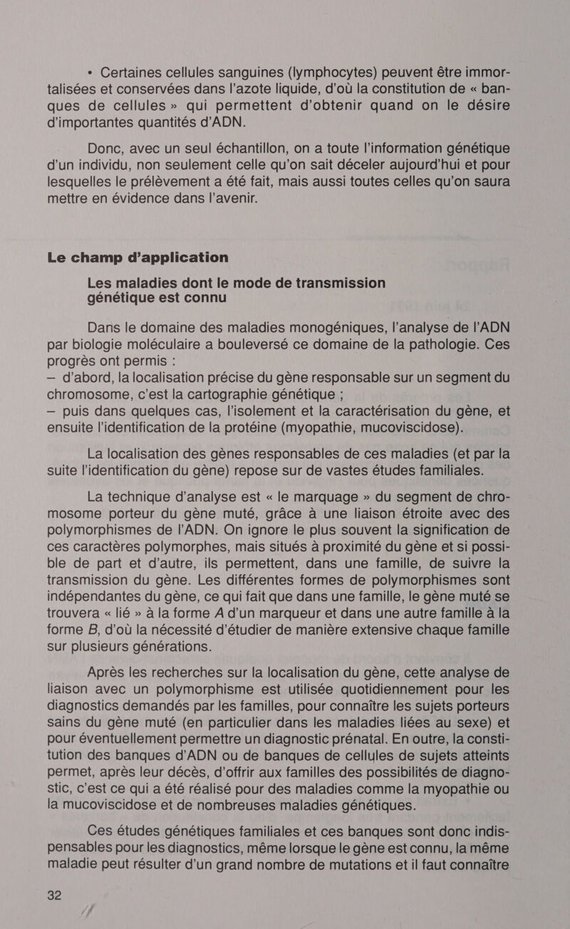 - Certaines cellules sanguines (lymphocytes) peuvent être immor- talisées et conservées dans l’azote liquide, d’où la constitution de « ban- ques de cellules » qui permettent d'obtenir quand on le désire d'importantes quantités d'ADN. Donc, avec un seul échantillon, on a toute l'information génétique d'un individu, non seulement celle qu'on sait déceler aujourd’hui et pour lesquelles le prélèvement a été fait, mais aussi toutes celles qu’on saura mettre en évidence dans l'avenir. Le champ d’application Les maladies dont le mode de transmission génétique est connu Dans le domaine des maladies monogéniques, l’analyse de l'ADN par biologie moléculaire a bouleversé ce domaine de la pathologie. Ces progrès ont permis : — d’abord, la localisation précise du gène responsable sur un segment du chromosome, c’est la cartographie génétique ; — puis dans quelques cas, l'isolement et la caractérisation du gène, et ensuite l'identification de la protéine (myopathie, mucoviscidose). La localisation des gènes responsables de ces maladies (et par la suite l'identification du gène) repose sur de vastes études familiales. La technique d'analyse est « le marquage » du segment de chro- mosome porteur du gène muté, grâce à une liaison étroite avec des polymorphismes de l'ADN. On ignore le plus souvent la signification de ces caractères polymorphes, mais situés à proximité du gène et si possi- ble de part et d'autre, ils permettent, dans une famille, de suivre la transmission du gène. Les différentes formes de polymorphismes sont indépendantes du gène, ce qui fait que dans une famille, le gène muté se trouvera « lié » à la forme À d’un marqueur et dans une autre famille à la forme B, d’où la nécessité d'étudier de manière extensive chaque famille Sur plusieurs générations. Après les recherches sur la localisation du gène, cette analyse de llaison avec un polymorphisme est utilisée quotidiennement pour les diagnostics demandés par les familles, pour connaître les sujets porteurs sains du gène muté (en particulier dans les maladies liées au sexe) et pour éventuellement permettre un diagnostic prénatal. En outre, la consti- tution des banques d'ADN ou de banques de cellules de sujets atteints permet, après leur décès, d'offrir aux familles des possibilités de diagno- stic, c'est ce qui a été réalisé pour des maladies comme la myopathie ou la mucoviscidose et de nombreuses maladies génétiques. Ces études génétiques familiales et ces banques sont donc indis- pensables pour les diagnostics, même lorsque le gène est connu, la même maladie peut résulter d’un grand nombre de mutations et il faut connaître