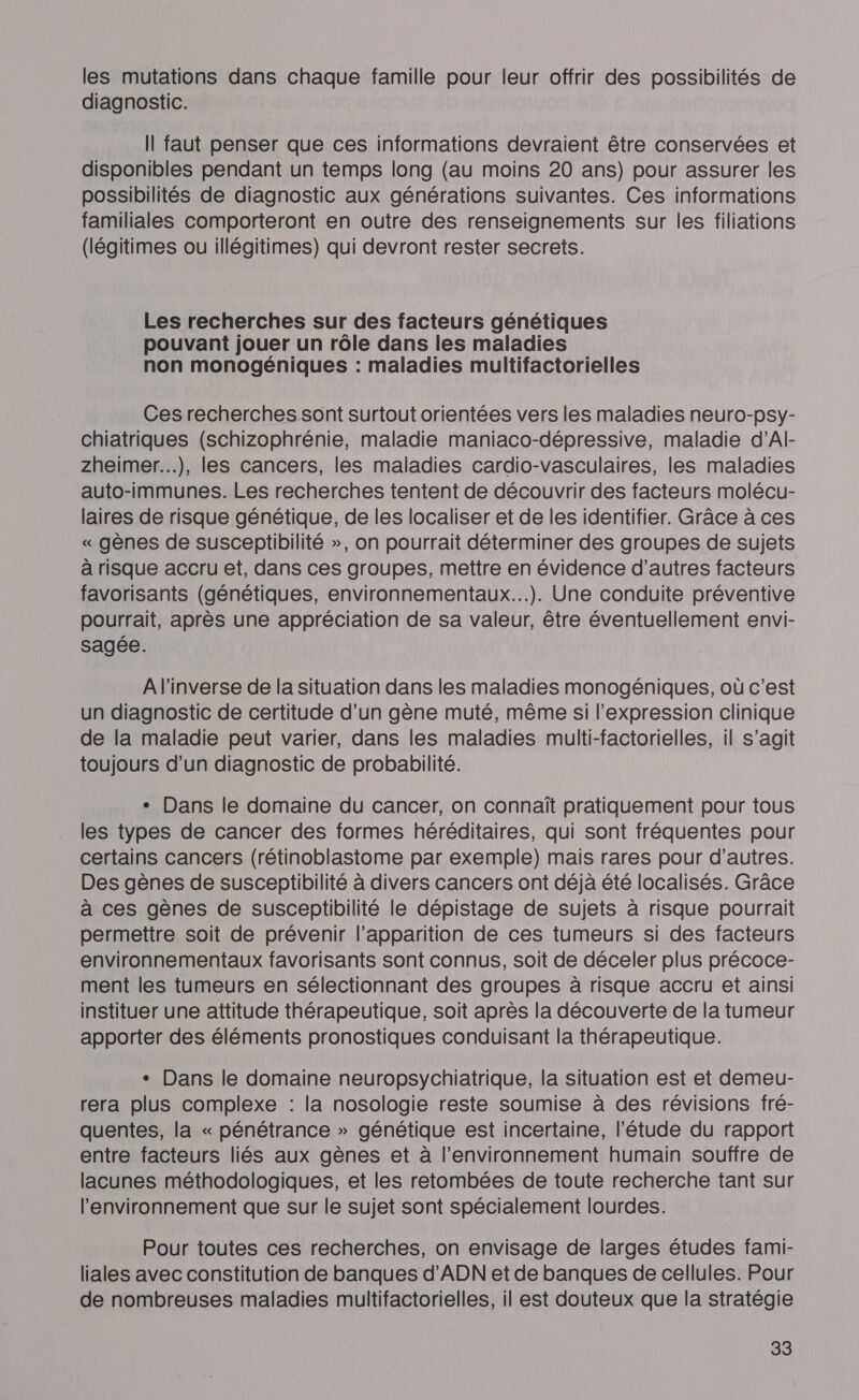 les mutations dans chaque famille pour leur offrir des possibilités de diagnostic. Il faut penser que ces informations devraient être conservées et disponibles pendant un temps long (au moins 20 ans) pour assurer les possibilités de diagnostic aux générations suivantes. Ces informations familiales comporteront en outre des renseignements sur les filiations (légitimes ou illégitimes) qui devront rester secrets. Les recherches sur des facteurs génétiques pouvant jouer un rôle dans les maladies non monogéniques : maladies multifactorielles Ces recherches sont surtout orientées vers les maladies neuro-psy- chiatriques (schizophrénie, maladie maniaco-dépressive, maladie d’Al- zheimer...), les cancers, les maladies cardio-vasculaires, les maladies auto-immunes. Les recherches tentent de découvrir des facteurs molécur- laires de risque génétique, de les localiser et de les identifier. Grâce à ces « gènes de susceptibilité », on pourrait déterminer des groupes de sujets à risque accru et, dans ces groupes, mettre en évidence d’autres facteurs favorisants (génétiques, environnementaux...). Une conduite préventive pourrait, après une appréciation de sa valeur, être éventuellement envi- sagée. A l'inverse de la situation dans les maladies monogéniques, où c’est un diagnostic de certitude d’un gène muté, même si l'expression clinique de la maladie peut varier, dans les maladies multi-factorielles, il s’agit toujours d’un diagnostic de probabilité. + Dans le domaine du cancer, on connaît pratiquement pour tous les types de cancer des formes héréditaires, qui sont fréquentes pour certains cancers (rétinoblastome par exemple) mais rares pour d’autres. Des gènes de susceptibilité à divers cancers ont déjà été localisés. Grâce à ces gènes de susceptibilité le dépistage de sujets à risque pourrait permettre soit de prévenir l’apparition de ces tumeurs si des facteurs environnementaux favorisants sont connus, soit de déceler plus précoce- ment les tumeurs en sélectionnant des groupes à risque accru et ainsi instituer une attitude thérapeutique, soit après la découverte de la tumeur apporter des éléments pronostiques conduisant la thérapeutique. + Dans le domaine neuropsychiatrique, la situation est et demeur- rera plus complexe : la nosologie reste soumise à des révisions fré- quentes, la « pénétrance » génétique est incertaine, l'étude du rapport entre facteurs liés aux gènes et à l’environnement humain souffre de lacunes méthodologiques, et les retombées de toute recherche tant sur l'environnement que sur le sujet sont spécialement lourdes. Pour toutes ces recherches, on envisage de larges études fami- liales avec constitution de banques d'ADN et de banques de cellules. Pour de nombreuses maladies multifactorielles, il est douteux que la stratégie