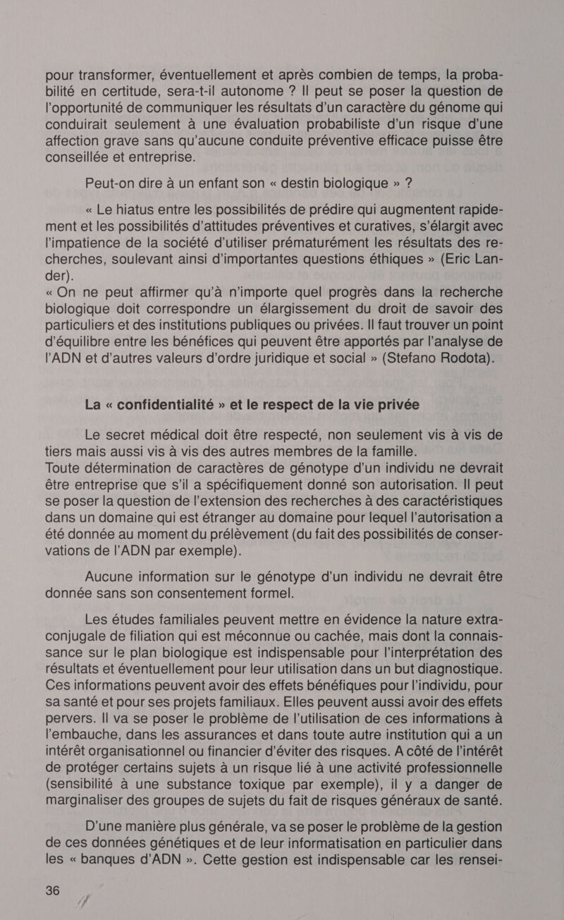 pour transformer, éventuellement et après combien de temps, la proba- bilité en certitude, sera-t-il autonome ? Il peut se poser la question de l'opportunité de communiquer les résultats d’un caractère du génome qui conduirait seulement à une évaluation probabiliste d’un risque d’une affection grave sans qu'aucune conduite préventive efficace puisse être conseillée et entreprise. Peut-on dire à un enfant son « destin biologique » ? « Le hiatus entre les possibilités de prédire qui augmentent rapide- ment et les possibilités d’attitudes préventives et curatives, s’élargit avec l'impatience de la société d'utiliser prématurément les résultats des re- cherches, soulevant ainsi d'importantes questions éthiques » (Eric Lan- der). « On ne peut affirmer qu’à n'importe quel progrès dans la recherche biologique doit correspondre un élargissement du droit de savoir des particuliers et des institutions publiques ou privées. Il faut trouver un point d'équilibre entre les bénéfices qui peuvent être apportés par l'analyse de l'ADN et d’autres valeurs d'ordre juridique et social » (Stefano Rodota). La « confidentialité » et le respect de la vie privée Le secret médical doit être respecté, non seulement vis à vis de tiers mais aussi vis à vis des autres membres de la famille. Toute détermination de caractères de génotype d’un individu ne devrait être entreprise que s’il a spécifiquement donné son autorisation. || peut se poser la question de l'extension des recherches à des caractéristiques dans un domaine qui est étranger au domaine pour lequel l'autorisation a été donnée au moment du prélèvement (du fait des possibilités de conser- vations de l'ADN par exemple). Aucune information sur le génotype d’un individu ne devrait être donnée sans son consentement formel. Les études familiales peuvent mettre en évidence la nature extra- conjugale de filiation qui est méconnue ou cachée, mais dont la connais- sance sur le plan biologique est indispensable pour l'interprétation des résultats et éventuellement pour leur utilisation dans un but diagnostique. Ces informations peuvent avoir des effets bénéfiques pour l'individu, pour sa santé et pour ses projets familiaux. Elles peuvent aussi avoir des effets pervers. || va se poser le problème de l’utilisation de ces informations à l'embauche, dans les assurances et dans toute autre institution qui a un intérêt organisationnel ou financier d'éviter des risques. A côté de l'intérêt de protéger certains sujets à un risque lié à une activité professionnelle (sensibilité à une substance toxique par exemple), il y a danger de marginaliser des groupes de sujets du fait de risques généraux de santé. D'une manière plus générale, va se poser le problème de la gestion de ces données génétiques et de leur informatisation en particulier dans les « banques d'ADN ». Cette gestion est indispensable car les rensei-