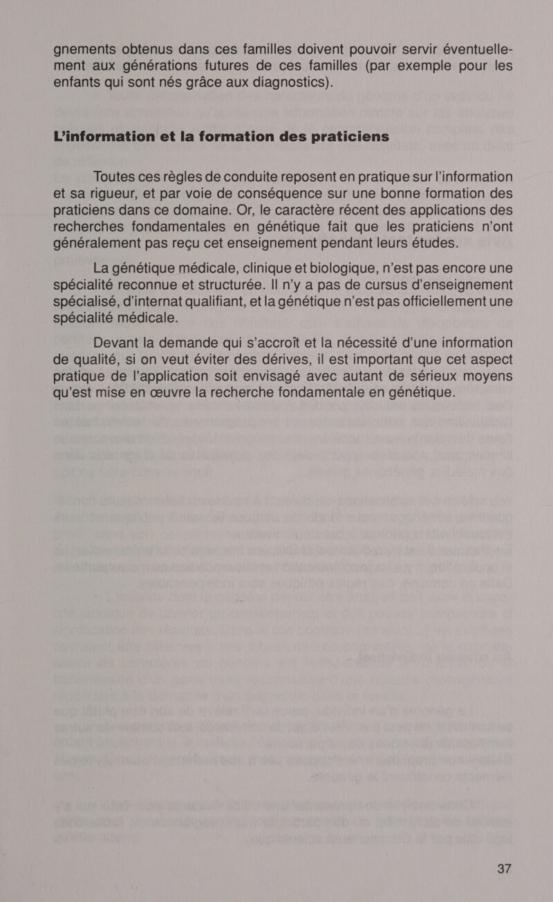 gnements obtenus dans ces familles doivent pouvoir servir éventuelle- ment aux générations futures de ces familles (par exemple pour les enfants qui sont nés grâce aux diagnostics). L'information et la formation des praticiens Toutes ces règles de conduite reposent en pratique sur l'information et sa rigueur, et par voie de conséquence sur une bonne formation des praticiens dans ce domaine. Or, le caractère récent des applications des recherches fondamentales en génétique fait que les praticiens n'ont généralement pas reçu cet enseignement pendant leurs études. La génétique médicale, clinique et biologique, n’est pas encore une spécialité reconnue et structurée. || n’y a pas de cursus d'enseignement spécialisé, d’internat qualifiant, et la génétique n’est pas officiellement une spécialité médicale. Devant la demande qui s’accrofî et la nécessité d’une information de qualité, si on veut éviter des dérives, il est important que cet aspect pratique de l'application soit envisagé avec autant de sérieux moyens qu'est mise en œuvre la recherche fondamentale en génétique.