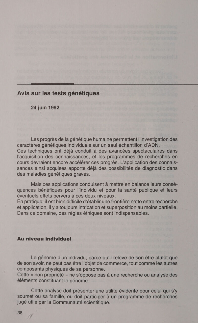  Avis sur les tests génétiques 24 juin 1992 Les progrès de la génétique humaine permettent l’investigation des caractères génétiques individuels sur un seul échantillon d'ADN. Ces techniques ont déjà conduit à des avancées spectaculaires dans l'acquisition des connaissances, et les programmes de recherches en cours devraient encore accélérer ces progrès. L'application des connais- sances ainsi acquises apporte déjà des possibilités de diagnostic dans des maladies génétiques graves. Mais ces applications conduisent à mettre en balance leurs consé- quences bénéfiques pour l'individu et pour la santé publique et leurs éventuels effets pervers à ces deux niveaux. En pratique, il est bien difficile d'établir une frontière nette entre recherche et application, il y a toujours intrication et superposition au moins partielle. Dans ce domaine, des règles éthiques sont indispensables. Au niveau individuel Le génome d’un individu, parce qu'il relève de son être plutôt que de son avoir, ne peut pas être l’objet de commerce, tout comme les autres composants physiques de sa personne. Cette « non propriété » ne s'oppose pas à une recherche ou analyse des éléments constituant le génome. Cette analyse doit présenter une utilité évidente pour celui qui s'y soumet ou sa famille, ou doit participer à un programme de recherches jugé utile par la Communauté scientifique.