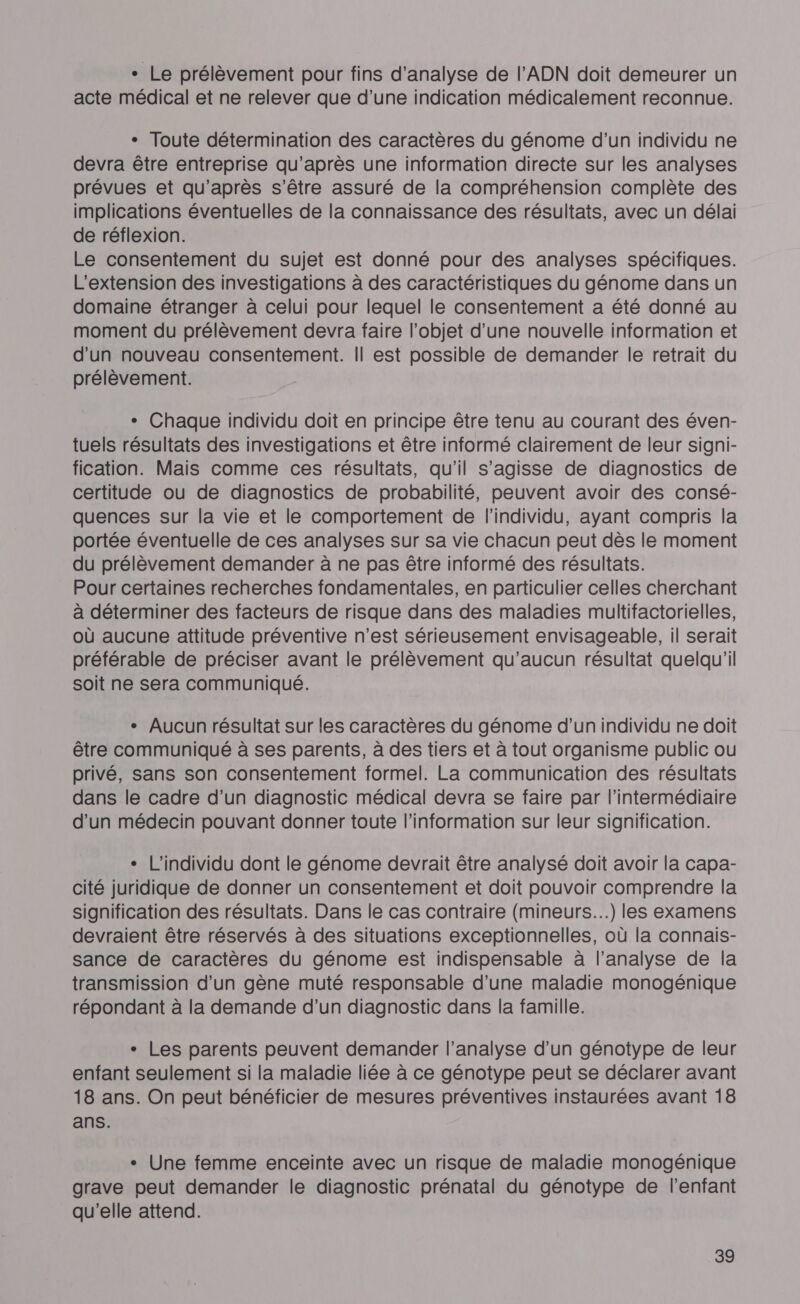 + Le prélèvement pour fins d'analyse de l'ADN doit demeurer un acte médical et ne relever que d’une indication médicalement reconnue. + Toute détermination des caractères du génome d’un individu ne devra être entreprise qu'après une information directe sur les analyses prévues et qu'après s'être assuré de la compréhension complète des implications éventuelles de la connaissance des résultats, avec un délai de réflexion. Le consentement du sujet est donné pour des analyses spécifiques. L'extension des investigations à des caractéristiques du génome dans un domaine étranger à celui pour lequel le consentement a été donné au moment du prélèvement devra faire l’objet d’une nouvelle information et d'un nouveau consentement. || est possible de demander le retrait du prélèvement. + Chaque individu doit en principe être tenu au courant des éven- tuels résultats des investigations et être informé clairement de leur signi- fication. Mais comme ces résultats, qu'il s’agisse de diagnostics de certitude ou de diagnostics de probabilité, peuvent avoir des consé- quences sur la vie et le comportement de l'individu, ayant compris la portée éventuelle de ces analyses sur sa vie chacun peut dès le moment du prélèvement demander à ne pas être informé des résultats. Pour certaines recherches fondamentales, en particulier celles cherchant à déterminer des facteurs de risque dans des maladies multifactorielles, où aucune attitude préventive n’est sérieusement envisageable, il serait préférable de préciser avant le prélèvement qu'aucun résultat quelqu'il soit ne sera communiqué. * Aucun résultat sur les caractères du génome d’un individu ne doit être communiqué à ses parents, à des tiers et à tout organisme public ou privé, sans son consentement formel. La communication des résultats dans le cadre d’un diagnostic médical devra se faire par l'intermédiaire d'un médecin pouvant donner toute l'information sur leur signification. + L’individu dont le génome devrait être analysé doit avoir la capa- cité juridique de donner un consentement et doit pouvoir comprendre la signification des résultats. Dans le cas contraire (mineurs...) les examens devraient être réservés à des situations exceptionnelles, où la connais- sance de caractères du génome est indispensable à l’analyse de la transmission d’un gène muté responsable d’une maladie monogénique répondant à la demande d’un diagnostic dans la famille. + Les parents peuvent demander l'analyse d’un génotype de leur enfant seulement si la maladie liée à ce génotype peut se déclarer avant 18 ans. On peut bénéficier de mesures préventives instaurées avant 18 ans. + Une femme enceinte avec un risque de maladie monogénique grave peut demander le diagnostic prénatal du génotype de l'enfant qu'elle attend.