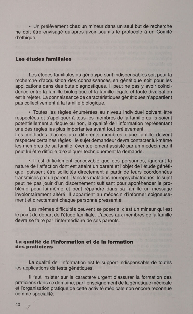 + Un prélèvement chez un mineur dans un seul but de recherche ne doit être envisagé qu'après avoir soumis le protocole à un Comité d'éthique. Les études familiales Les études familiales du génotype sont indispensables soit pour la recherche d'acquisition des connaissances en génétique soit pour les applications dans des buts diagnostiques. Il peut ne pas y avoir coïnci- dence entre la famille biologique et la famille légale et toute divulgation est à rejeter. La connaissance de caractéristiques génétiques n'appartient pas collectivement à la famille biologique. - Toutes les règles énumérées au niveau individuel doivent être respectées et s'appliquer à tous les membres de la famille qu'ils soient potentiellement à risque ou non, la qualité de l'information représentant une des règles les plus importantes avant tout prélèvement. Les méthodes d'accès aux différents membres d'une famille doivent respecter certaines règles : le sujet demandeur devra contacter lui-même les membres de sa famille, éventuellement assisté par un médecin car il peut lui être difficile d'expliquer techniquement la demande. - Îl est difficilement concevable que des personnes, ignorant la nature de l'affection dont est atteint un parent et l'objet de l'étude généti- que, puissent être sollicités directement à partir de leurs coordonnées transmises par un parent. Dans les maladies neuropsychiatriques, le sujet peut ne pas jouir d’un discernement suffisant pour appréhender le pro- blème pour lui-même et peut répandre dans sa famille un message involontairement altéré. Il appartient au médecin d'informer soigneuse- ment et directement chaque personne pressentie. Les mêmes difficultés peuvent se poser si c'est un mineur qui est le point de départ de l’étude familiale. L'accès aux membres de la famille devra se faire par l'intermédiaire de ses parents. La qualité de l’information et de la formation des praticiens La qualité de l'information est le support indispensable de toutes les applications de tests génétiques. Il faut insister sur le caractère urgent d'assurer la formation des praticiens dans ce domaine, par l’enseignement de la génétique médicale et l'organisation pratique de cette activité médicale non encore reconnue comme spécialité.