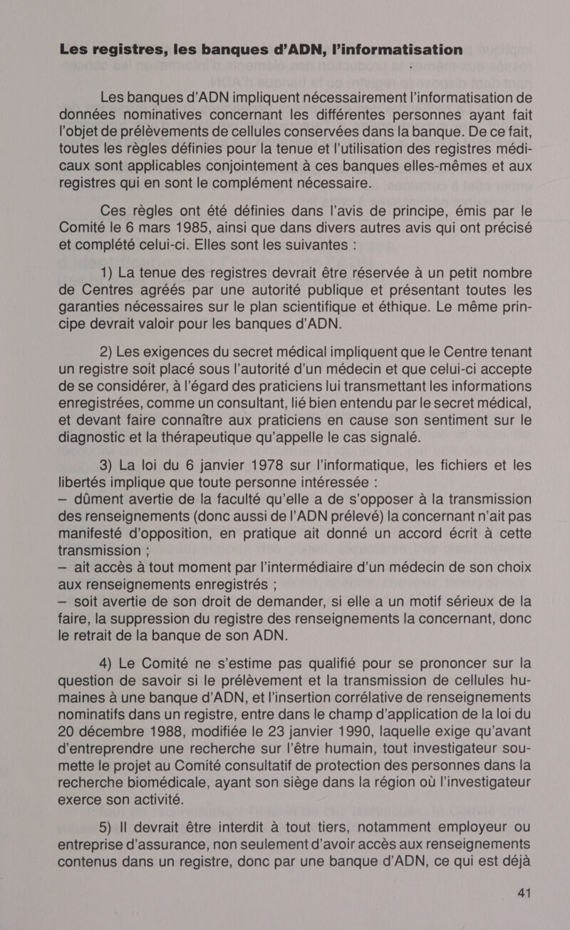 Les registres, les banques d’ADN, l’informatisation Les banques d'ADN impliquent nécessairement l’informatisation de données nominatives concernant les différentes personnes ayant fait l'objet de prélèvements de cellules conservées dans la banque. De ce fait, toutes les règles définies pour la tenue et l’utilisation des registres médi- caux sont applicables conjointement à ces banques elles-mêmes et aux registres qui en sont le complément nécessaire. Ces règles ont été définies dans l’avis de principe, émis par le Comité le 6 mars 1985, ainsi que dans divers autres avis qui ont précisé et complété celui-ci. Elles sont les suivantes : 1) La tenue des registres devrait être réservée à un petit nombre de Centres agréés par une autorité publique et présentant toutes les garanties nécessaires sur le plan scientifique et éthique. Le même prin- cipe devrait valoir pour les banques d'ADN. 2) Les exigences du secret médical impliquent que le Centre tenant un registre soit placé sous l’autorité d’un médecin et que celui-ci accepte de se considérer, à l'égard des praticiens lui transmettant les informations enregistrées, comme un consultant, lié bien entendu par le secret médical, et devant faire connaître aux praticiens en cause son sentiment sur le diagnostic et la thérapeutique qu’appelle le cas signalé. 3) La loi du 6 janvier 1978 sur l'informatique, les fichiers et les libertés implique que toute personne intéressée : — dûment avertie de la faculté qu’elle a de s'opposer à la transmission des renseignements (donc aussi de l'ADN prélevé) la concernant n'ait pas manifesté d'opposition, en pratique ait donné un accord écrit à cette transmission ; — ait accès à tout moment par l'intermédiaire d’un médecin de son choix aux renseignements enregistrés ; — soit avertie de son droit de demander, si elle a un motif sérieux de la faire, la suppression du registre des renseignements la concernant, donc le retrait de la banque de son ADN. 4) Le Comité ne s’estime pas qualifié pour se prononcer sur la question de savoir si le prélèvement et la transmission de cellules hu- maines à une banque d'ADN, et l'insertion corrélative de renseignements nominatifs dans un registre, entre dans le champ d’application de la loi du 20 décembre 1988, modifiée le 23 janvier 1990, laquelle exige qu'avant d'entreprendre une recherche sur l’être humain, tout investigateur sou- mette le projet au Comité consultatif de protection des personnes dans la recherche biomédicale, ayant son siège dans la région où l’investigateur exerce son activité. 5) Il devrait être interdit à tout tiers, notamment employeur ou entreprise d'assurance, non seulement d’avoir accès aux renseignements contenus dans un registre, donc par une banque d'ADN, ce qui est déjà