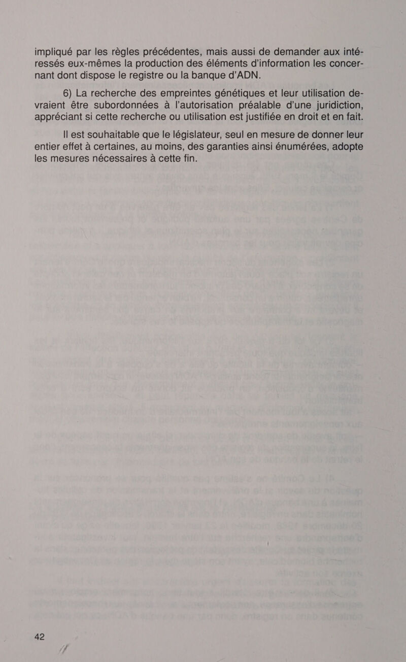impliqué par les règles précédentes, mais aussi de demander aux inté- ressés eux-mêmes la production des éléments d’information les concer- nant dont dispose le registre ou la banque d'ADN. 6) La recherche des empreintes génétiques et leur utilisation de- vraient être subordonnées à l'autorisation préalable d’une juridiction, appréciant si cette recherche ou utilisation est justifiée en droit et en fait. Il est souhaitable que le législateur, seul en mesure de donner leur entier effet à certaines, au moins, des garanties ainsi énumérées, adopte les mesures nécessaires à cette fin.