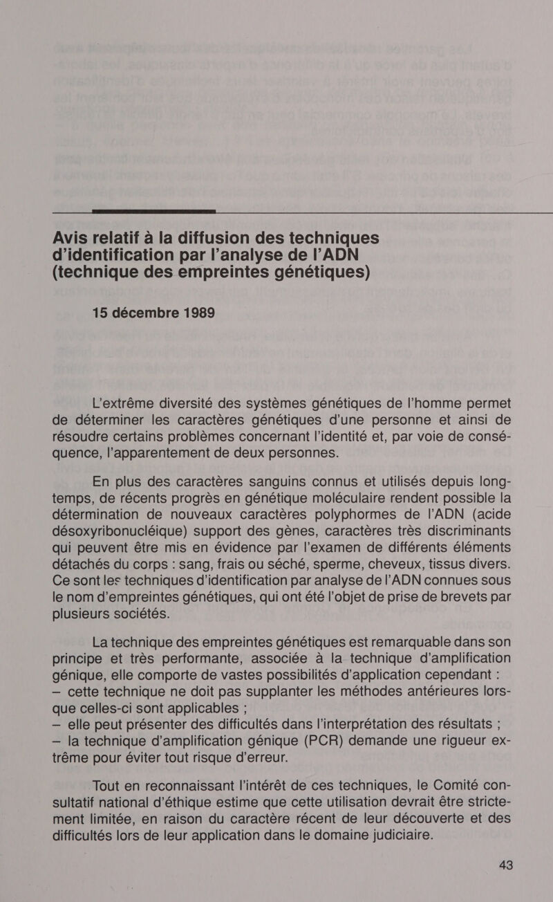  Avis relatif à la diffusion des techniques d'identification par l’analyse de l'ADN (technique des empreintes génétiques) 15 décembre 1989 L'extrême diversité des systèmes génétiques de l’homme permet de déterminer les caractères génétiques d’une personne et ainsi de résoudre certains problèmes concernant l'identité et, par voie de consé- quence, l’apparentement de deux personnes. En plus des caractères sanguins connus et utilisés depuis long- temps, de récents progrès en génétique moléculaire rendent possible la détermination de nouveaux caractères polyphormes de l'ADN (acide désoxyribonucléique) support des gènes, caractères très discriminants qui peuvent être mis en évidence par l'examen de différents éléments détachés du corps : sang, frais ou séché, sperme, cheveux, tissus divers. Ce sont les techniques d'identification par analyse de l'ADN connues sous le nom d'empreintes génétiques, qui ont été l’objet de prise de brevets par plusieurs sociétés. La technique des empreintes génétiques est remarquable dans son principe et très performante, associée à la technique d'amplification génique, elle comporte de vastes possibilités d'application cependant : — cette technique ne doit pas supplanter les méthodes antérieures lors- que celles-ci sont applicables ; — elle peut présenter des difficultés dans l'interprétation des résultats ; — la technique d'amplification génique (PCR) demande une rigueur ex- trême pour éviter tout risque d'erreur. Tout en reconnaissant l'intérêt de ces techniques, le Comité con- sultatif national d'éthique estime que cette utilisation devrait être stricte- ment limitée, en raison du caractère récent de leur découverte et des difficultés lors de leur application dans le domaine judiciaire.