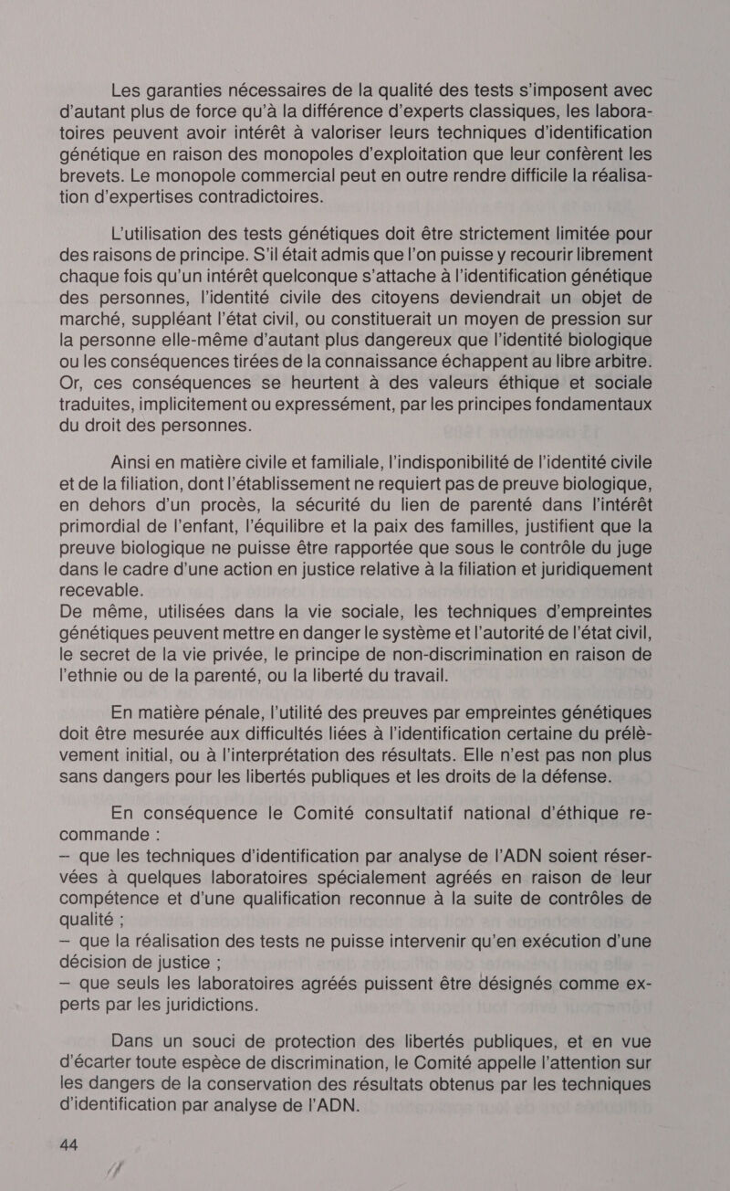 Les garanties nécessaires de la qualité des tests s'imposent avec d'autant plus de force qu’à la différence d'experts classiques, les labora- toires peuvent avoir intérêt à valoriser leurs techniques d'identification génétique en raison des monopoles d'exploitation que leur confèrent les brevets. Le monopole commercial peut en outre rendre difficile la réalisa- tion d’expertises contradictoires. L'utilisation des tests génétiques doit être strictement limitée pour des raisons de principe. S'il était admis que l’on puisse y recourir librement chaque fois qu'un intérêt quelconque s'attache à l'identification génétique des personnes, l'identité civile des citoyens deviendrait un objet de marché, suppléant l’état civil, ou constituerait un moyen de pression sur la personne elle-même d'autant plus dangereux que l'identité biologique ou les conséquences tirées de la connaissance échappent au libre arbitre. Or, ces conséquences se heurtent à des valeurs éthique et sociale traduites, implicitement ou expressément, par les principes fondamentaux du droit des personnes. Ainsi en matière civile et familiale, l’indisponibilité de l'identité civile et de la filiation, dont l'établissement ne requiert pas de preuve biologique, en dehors d’un procès, la sécurité du lien de parenté dans l'intérêt primordial de l'enfant, l'équilibre et la paix des familles, justifient que la preuve biologique ne puisse être rapportée que sous le contrôle du juge dans le cadre d’une action en justice relative à la filiation et juridiquement recevable. De même, utilisées dans la vie sociale, les techniques d'empreintes génétiques peuvent mettre en danger le système et l’autorité de l’état civil, le secret de la vie privée, le principe de non-discrimination en raison de l'ethnie ou de la parenté, ou la liberté du travail. En matière pénale, l'utilité des preuves par empreintes génétiques doit être mesurée aux difficultés liées à l'identification certaine du prélè- vement initial, ou à l'interprétation des résultats. Elle n’est pas non plus sans dangers pour les libertés publiques et les droits de la défense. En conséquence le Comité consultatif national d'éthique re- commande : — que les techniques d'identification par analyse de l’ADN soient réser- vées à quelques laboratoires spécialement agréés en raison de leur compétence et d’une qualification reconnue à la suite de contrôles de qualité ; — que la réalisation des tests ne puisse intervenir qu’en exécution d'une décision de justice ; — que seuls les laboratoires agréés puissent être désignés comme ex- perts par les juridictions. Dans un souci de protection des libertés publiques, et en vue d'écarter toute espèce de discrimination, le Comité appelle l'attention sur les dangers de la conservation des résultats obtenus par les techniques d'identification par analyse de l'ADN.