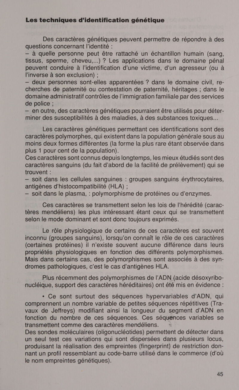 Les techniques d’identification génétique Des caractères génétiques peuvent permettre de répondre à des questions concernant l'identité : — à quelle personne peut être rattaché un échantillon humain (sang, tissus, sperme, cheveu...) ? Les applications dans le domaine pénal peuvent conduire à l'identification d’une victime, d’un agresseur (ou à l'inverse à son exclusion) ; — deux personnes sont-elles apparentées ? dans le domaine civil, re- cherches de paternité ou contestation de paternité, héritages ; dans le domaine administratif contrôles de l'immigration familiale par des services de police ; — en outre, des caractères génétiques pourraient être utilisés pour déter- miner des susceptibilités à des maladies, à des substances toxiques. Les caractères génétiques permettant ces identifications sont des caractères polymorphes, qui existent dans la population générale sous au moins deux formes différentes (la forme la plus rare étant observée dans plus 1 pour cent de la population). Ces caractères sont connus depuis longtemps, les mieux étudiés sont des caractères sanguins (du fait d’abord de la facilité de prélèvement) qui se trouvent : — soit dans les cellules sanguines : groupes sanguins érythrocytaires, antigènes d’histocompatibilité (HLA) ; — soit dans le plasma, : polymorphisme de protéines ou d’enzymes. Ces caractères se transmettent selon les lois de l’hérédité (carac- tères mendéliens) les plus intéressant étant ceux qui se transmettent selon le mode dominant et sont donc toujours exprimés. Le rôle physiologique de certains de ces caractères est souvent inconnu (groupes sanguins), lorsqu'on connaît le rôle de ces caractères (certaines protéines) il n'existe souvent aucune différence dans leurs propriétés physiologiques en fonction des différents polymorphismes. Mais dans certains cas, des polymorphismes sont associés à des syn- dromes pathologiques, c’est le cas d’antigènes HLA. Plus récemment des polymorphismes de l'ADN (acide désoxyribo- nucléique, support des caractères héréditaires) ont été mis en évidence : + Ce sont surtout des séquences hypervariables d'ADN, qui comprennent un nombre variable de petites séquences répétitives (Tra- vaux de MJeffreys) modifiant ainsi la longueur du segment d'ADN en fonction du nombre de ces séquences. Ces séquences variables se transmettent comme des caractères mendéliens. Ç Des sondes moléculaires (oligonucléotides) permettent de détecter dans un seul test ces variations qui sont dispersées dans plusieurs locus, produisant la réalisation des empreintes (fingerprint) de restriction don- nant un profil ressemblant au code-barre utilisé dans le commerce (d’où le nom empreintes génétiques).