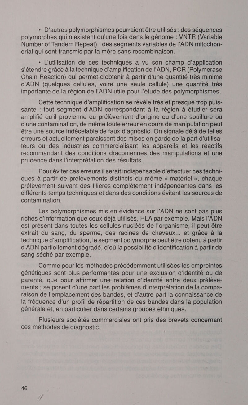 + D'autres polymorphismes pourraient être utilisés : des séquences polymorphes qui n'existent qu’une fois dans le génome : VNTR (Variable Number of Tandem Repeai) ; des segments variables de l'ADN mitochon- drial qui sont transmis par la mère sans recombinaison. * L'utilisation de ces techniques a vu son champ d’application s'étendre grâce à la technique d'amplification de l'ADN, PCR (Polymerase Chain Reaction) qui permet d'obtenir à partir d’une quantité très minime d'ADN (quelques cellules, voire une seule cellule) une quantité très importante de la région de l’ADN utile pour l’étude des polymorphismes. Cette technique d'amplification se révèle très et presque trop puis- sante : tout segment d'ADN correspondant à la région à étudier sera amplifié qu'il provienne du prélèvement d'origine ou d’une souillure ou d'une contamination, de même toute erreur en cours de manipulation peut être une source indécelable de faux diagnostic. On signale déjà de telles erreurs et actuellement paraissent des mises en garde de la part d’utilisa- teurs ou des industries commercialisant les appareils et les réactifs recommandant des conditions draconiennes des manipulations et une prudence dans l'interprétation des résultats. Pour éviter ces erreurs il serait indispensable d'effectuer ces techni- ques à partir de prélèvements distincts du même « matériel », chaque prélèvement suivant des filières complètement indépendantes dans les différents temps techniques et dans des conditions évitant les sources de contamination. Les polymorphismes mis en évidence sur l'ADN ne sont pas plus riches d’information que ceux déjà utilisés, HLA par exemple. Mais l'ADN est présent dans toutes les cellules nucléés de l'organisme, il peut être extrait du sang, du sperme, des racines de cheveux... et grâce à la technique d'amplification, le segment polymorphe peut être obtenu à partir d'ADN partiellement dégradé, d’où la possibilité d'identification à partir de sang séché par exemple. Comme pour les méthodes précédemment utilisées les empreintes génétiques sont plus performantes pour une exclusion d'identité ou de parenté, que pour affirmer une relation d'identité entre deux prélève- ments ; se posent d’une part les problèmes d'interprétation de la compa- raison de l'emplacement des bandes, et d’autre part la connaissance de la fréquence d’un profil de répartition de ces bandes dans la population générale et, en particulier dans certains groupes ethniques. Plusieurs sociétés commerciales ont pris des brevets concernant ces méthodes de diagnostic.