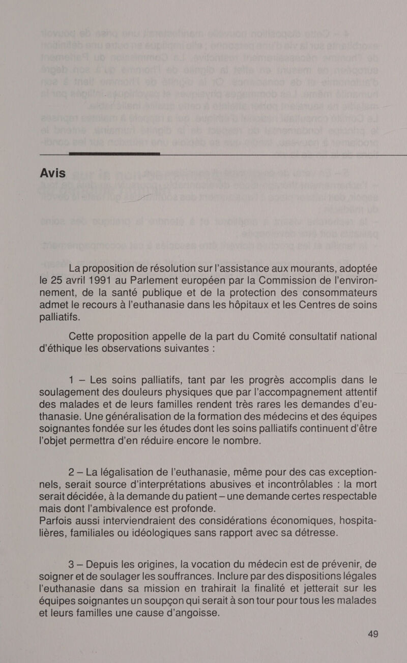  Avis La proposition de résolution sur l’assistance aux mourants, adoptée le 25 avril 1991 au Parlement européen par la Commission de l’environ- nement, de la santé publique et de la protection des consommateurs admet le recours à l'euthanasie dans les hôpitaux et les Centres de soins palliatifs. Cette proposition appelle de la part du Comité consultatif national d'éthique les observations suivantes : 1 — Les soins palliatifs, tant par les progrès accomplis dans le soulagement des douleurs physiques que par l'accompagnement attentif des malades et de leurs familles rendent très rares les demandes d’eu- thanasie. Une généralisation de la formation des médecins et des équipes soignantes fondée sur les études dont les soins palliatifs continuent d’être l’objet permettra d’en réduire encore le nombre. 2 — La légalisation de l'euthanasie, même pour des cas exception- nels, serait source d’interprétations abusives et incontrôlables : la mort serait décidée, à la demande du patient —- une demande certes respectable mais dont l’ambivalence est profonde. Parfois aussi interviendraient des considérations économiques, hospita- lières, familiales ou idéologiques sans rapport avec sa détresse. 3 — Depuis les origines, la vocation du médecin est de prévenir, de soigner et de soulager les souffrances. Inclure par des dispositions légales l'euthanasie dans sa mission en trahirait la finalité et jetterait sur les équipes soignantes un soupçon qui serait à son tour pour tous les malades et leurs familles une cause d'angoisse.