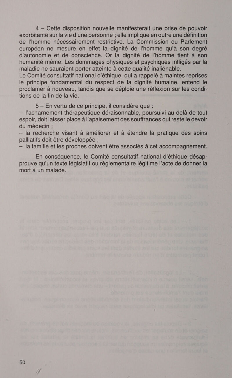 4 — Cette disposition nouvelle manifesterait une prise de pouvoir exorbitante sur la vie d’une personne ; elle implique en outre une définition de l’homme nécessairement restrictive. La Commission du Parlement européen ne mesure en effet la dignité de l’homme qu’à son degré d'autonomie et de conscience. Or la dignité de l’homme tient à son humanité même. Les dommages physiques et psychiques infligés par la maladie ne sauraient porter atteinte à cette qualité inaliénable. Le Comité consultatif national d'éthique, qui a rappelé à maintes reprises le principe fondamental du respect de la dignité humaine, entend le proclamer à nouveau, tandis que se déploie une réflexion sur les condi- tions de la fin de la vie. 5 — En vertu de ce principe, il considère que : — l’acharnement thérapeutique déraisonnable, poursuivi au-delà de tout espoir, doit laisser place à l’apaisement des souffrances qui reste le devoir du médecin ; — la recherche visant à améliorer et à étendre la pratique des soins palliatifs doit être développée ; — la famille et les proches doivent être associés à cet accompagnement. En conséquence, le Comité consultatif national d'éthique désap- prouve qu'un texte législatif ou réglementaire légitime l’acte de donner la mort à un malade.