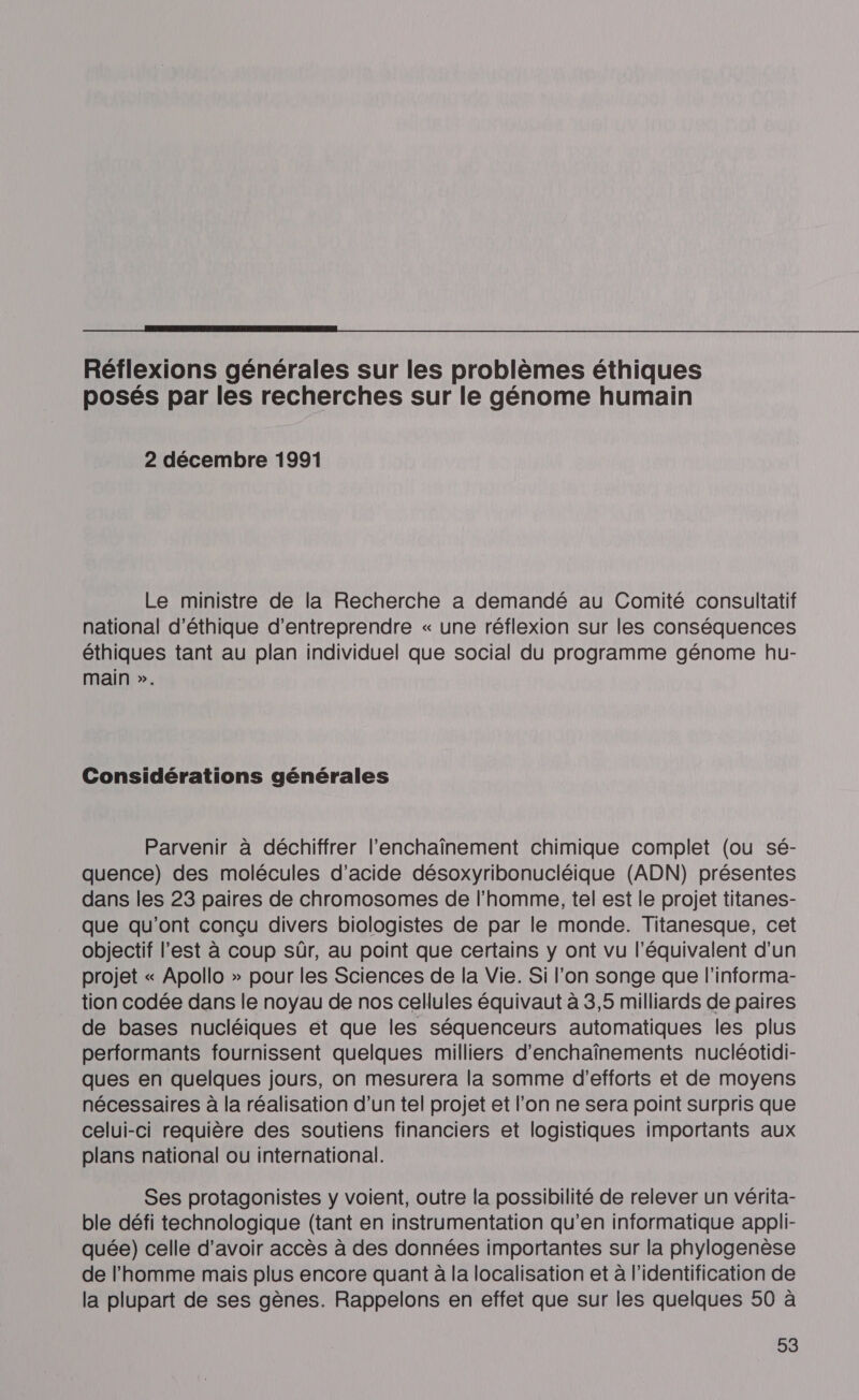  Réflexions générales sur les problèmes éthiques posés par les recherches sur le génome humain 2 décembre 1991 Le ministre de la Recherche a demandé au Comité consultatif national d'éthique d'entreprendre « une réflexion sur les conséquences éthiques tant au plan individuel que social du programme génome hu- main ». Considérations générales Parvenir à déchiffrer l’enchaïînement chimique complet (ou sé- quence) des molécules d'acide désoxyribonucléique (ADN) présentes dans les 23 paires de chromosomes de l’homme, tel est le projet titanes- que qu'ont conçu divers biologistes de par le monde. Titanesque, cet objectif l’est à coup sûr, au point que certains y ont vu l'équivalent d’un projet « Apollo » pour les Sciences de la Vie. Si l'on songe que l'informa- tion codée dans le noyau de nos cellules équivaut à 3,5 milliards de paires de bases nucléiques et que les séquenceurs automatiques les plus performants fournissent quelques milliers d'enchaînements nucléotidi- ques en quelques jours, on mesurera la somme d'efforts et de moyens nécessaires à la réalisation d’un tel projet et l’on ne sera point surpris que celui-ci requière des soutiens financiers et logistiques importants aux plans national ou international. Ses protagonistes y voient, outre la possibilité de relever un vérita- ble défi technologique (tant en instrumentation qu’en informatique appli- quée) celle d’avoir accès à des données importantes sur la phylogenèse de l'homme mais plus encore quant à la localisation et à l'identification de la plupart de ses gènes. Rappelons en effet que sur les quelques 50 à