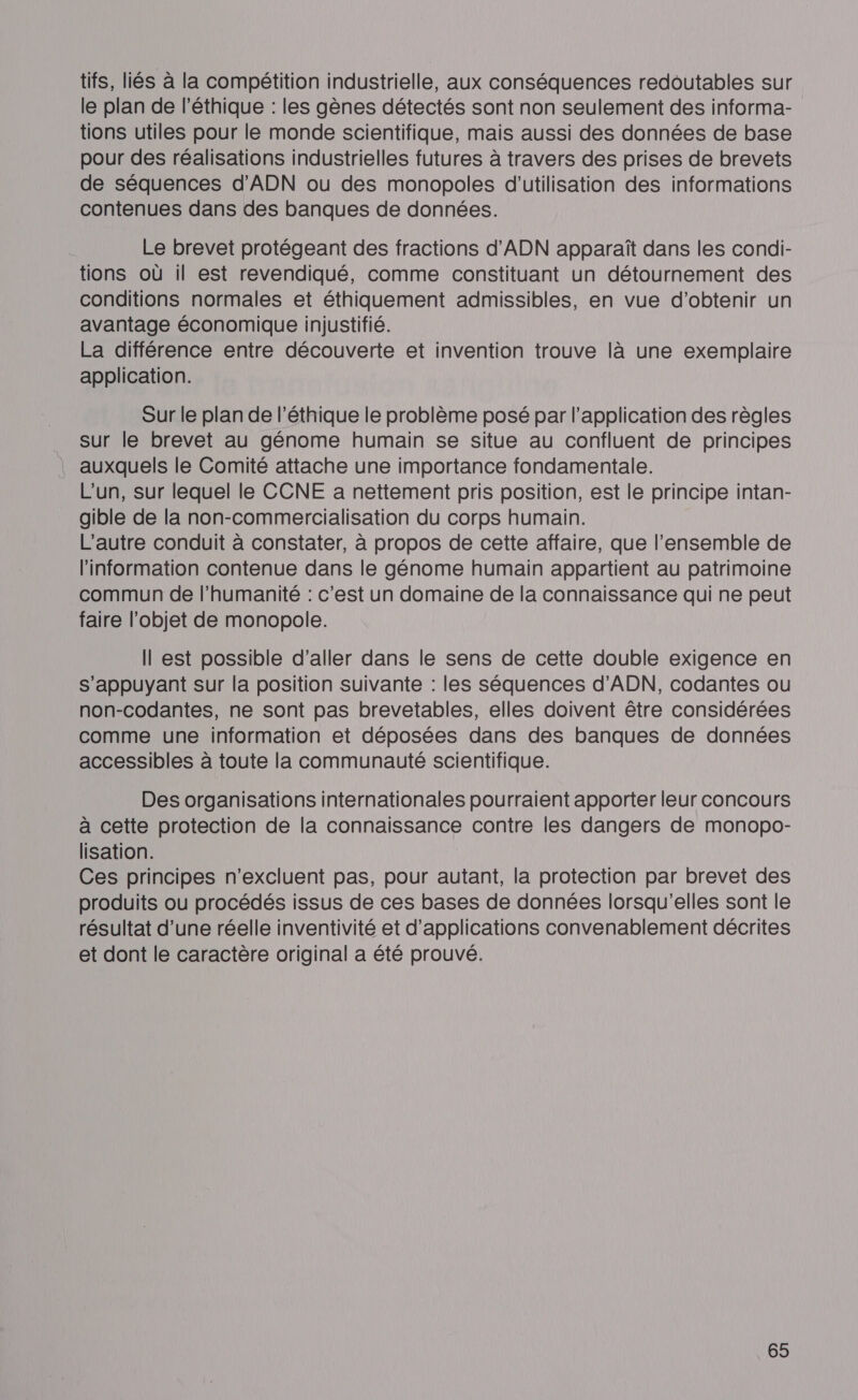 tifs, liés à la compétition industrielle, aux conséquences redoutables sur le plan de l'éthique : les gènes détectés sont non seulement des informa- tions utiles pour le monde scientifique, mais aussi des données de base pour des réalisations industrielles futures à travers des prises de brevets de séquences d'ADN ou des monopoles d'utilisation des informations contenues dans des banques de données. Le brevet protégeant des fractions d'ADN apparaît dans les condi- tions où il est revendiqué, comme constituant un détournement des conditions normales et éthiquement admissibles, en vue d'obtenir un avantage économique injustifié. La différence entre découverte et invention trouve là une exemplaire application. Sur le plan de l'éthique le problème posé par l’application des règles sur le brevet au génome humain se situe au confluent de principes auxquels le Comité attache une importance fondamentale. L'un, sur lequel le CCNE a nettement pris position, est le principe intan- gible de la non-commercialisation du corps humain. L'autre conduit à constater, à propos de cette affaire, que l’ensemble de l'information contenue dans le génome humain appartient au patrimoine commun de l'humanité : c'est un domaine de la connaissance qui ne peut faire l’objet de monopole. Il est possible d'aller dans le sens de cette double exigence en s’appuyant sur la position suivante : les séquences d'ADN, codantes ou non-codantes, ne sont pas brevetables, elles doivent être considérées comme une information et déposées dans des banques de données accessibles à toute la communauté scientifique. Des organisations internationales pourraient apporter leur concours à cette protection de la connaissance contre les dangers de monopo- lisation. Ces principes n’excluent pas, pour autant, la protection par brevet des produits ou procédés issus de ces bases de données lorsqu'elles sont le résultat d’une réelle inventivité et d'applications convenablement décrites et dont le caractère original a été prouvé.