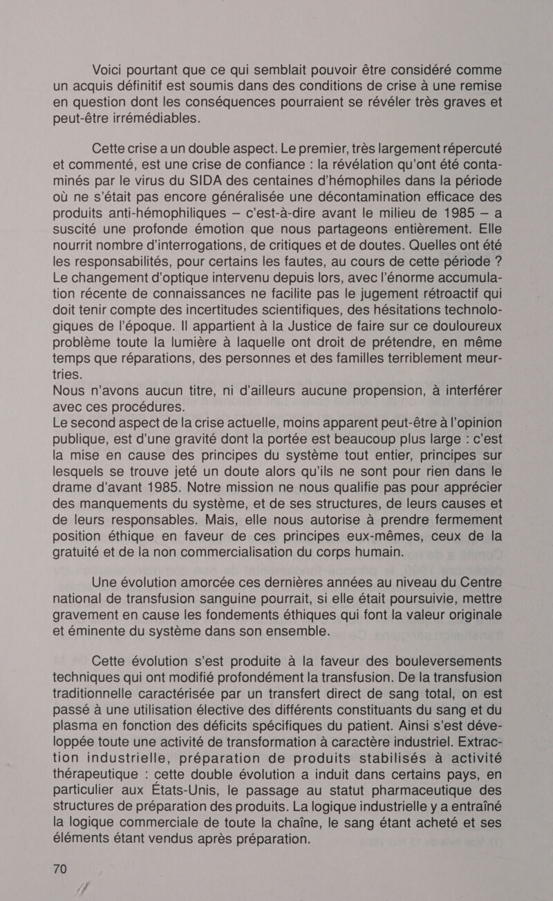 Voici pourtant que ce qui semblait pouvoir être considéré comme un acquis définitif est soumis dans des conditions de crise à une remise en question dont les conséquences pourraient se révéler très graves et peut-être irrémédiables. Cette crise a un double aspect. Le premier, très largement répercuté et commenté, est une crise de confiance : la révélation qu'ont été conta- minés par le virus du SIDA des centaines d’hémophiles dans la période où ne s'était pas encore généralisée une décontamination efficace des produits anti-hémophiliques — c’est-à-dire avant le milieu de 1985 — a suscité une profonde émotion que nous partageons entièrement. Elle nourrit nombre d’interrogations, de critiques et de doutes. Quelles ont été les responsabilités, pour certains les fautes, au cours de cette période ? Le changement d'optique intervenu depuis lors, avec l'énorme accumula- tion récente de connaissances ne facilite pas le jugement rétroactif qui doit tenir compte des incertitudes scientifiques, des hésitations technolo- giques de l’époque. Il appartient à la Justice de faire sur ce douloureux problème toute la lumière à laquelle ont droit de prétendre, en même temps que réparations, des personnes et des familles terriblement meur- tries. Nous n'avons aucun titre, ni d’ailleurs aucune propension, à interférer avec ces procédures. Le second aspect de la crise actuelle, moins apparent peut-être à l'opinion publique, est d’une gravité dont la portée est beaucoup plus large : c'est la mise en cause des principes du système tout entier, principes sur lesquels se trouve jeté un doute alors qu'ils ne sont pour rien dans le drame d’avant 1985. Notre mission ne nous qualifie pas pour apprécier des manquements du système, et de ses structures, de leurs causes et de leurs responsables. Mais, elle nous autorise à prendre fermement position éthique en faveur de ces principes eux-mêmes, ceux de la gratuité et de la non commercialisation du corps humain. Une évolution amorcée ces dernières années au niveau du Centre national de transfusion sanguine pourrait, si elle était poursuivie, mettre gravement en cause les fondements éthiques qui font la valeur originale et éminente du système dans son ensemble. Cette évolution s’est produite à la faveur des bouleversements techniques qui ont modifié profondément la transfusion. De la transfusion traditionnelle caractérisée par un transfert direct de sang total, on est passé à une utilisation élective des différents constituants du sang et du plasma en fonction des déficits spécifiques du patient. Ainsi s’est déve- loppée toute une activité de transformation à caractère industriel. Extrac- tion industrielle, préparation de produits stabilisés à activité thérapeutique : cette double évolution a induit dans certains pays, en particulier aux Etats-Unis, le passage au statut pharmaceutique des structures de préparation des produits. La logique industrielle y a entraîné la logique commerciale de toute la chaîne, le sang étant acheté et ses éléments étant vendus après préparation.