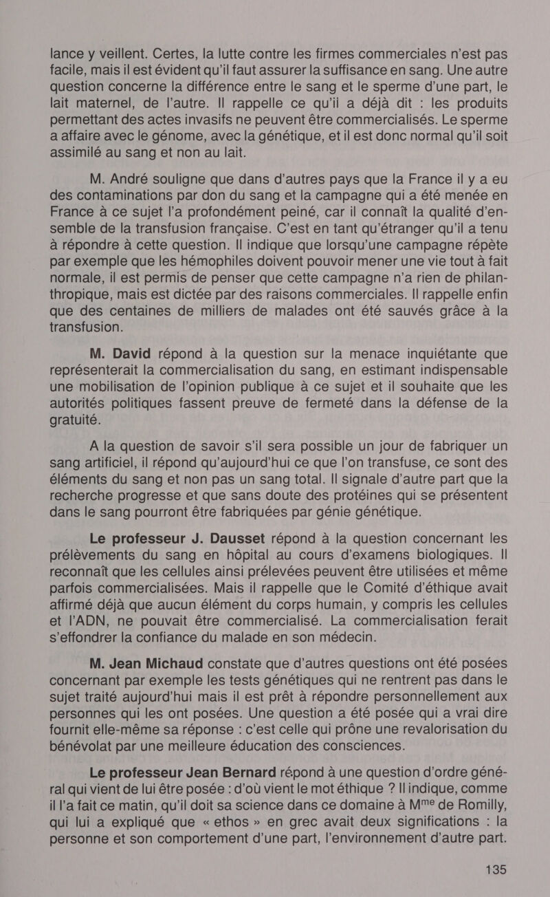 lance y veillent. Certes, la lutte contre les firmes commerciales n’est pas facile, mais il est évident qu'il faut assurer la suffisance en sang. Une autre question concerne la différence entre le sang et le sperme d’une part, le lait maternel, de l’autre. Il rappelle ce qu'il a déjà dit : les produits permettant des actes invasifs ne peuvent être commercialisés. Le sperme a affaire avec le génome, avec la génétique, et il est donc normal qu’il soit assimilé au sang et non au lait. M. André souligne que dans d’autres pays que la France il y a eu des contaminations par don du sang et la campagne qui a été menée en France à ce sujet l’a profondément peiné, car il connaît la qualité d’en- semble de la transfusion française. C'est en tant qu'étranger qu'il a tenu à répondre à cette question. Il indique que lorsqu'une campagne répète par exemple que les hémophiles doivent pouvoir mener une vie tout à fait normale, il est permis de penser que cette campagne n’a rien de philan- thropique, mais est dictée par des raisons commerciales. Il rappelle enfin que des centaines de milliers de malades ont été sauvés grâce à la transfusion. M. David répond à la question sur la menace inquiétante que représenterait la commercialisation du sang, en estimant indispensable une mobilisation de l’opinion publique à ce sujet et il souhaite que les autorités politiques fassent preuve de fermeté dans la défense de la gratuité. À la question de savoir s'il sera possible un jour de fabriquer un sang artificiel, il répond qu'aujourd'hui ce que l’on transfuse, ce sont des éléments du sang et non pas un sang total. Il signale d'autre part que la recherche progresse et que sans doute des protéines qui se présentent dans le sang pourront être fabriquées par génie génétique. Le professeur J. Dausset répond à la question concernant les prélèvements du sang en hôpital au cours d'examens biologiques. | reconnaît que les cellules ainsi prélevées peuvent être utilisées et même parfois commercialisées. Mais il rappelle que le Comité d'éthique avait affirmé déjà que aucun élément du corps humain, y compris les cellules et l'ADN, ne pouvait être commercialisé. La commercialisation ferait s'effondrer la confiance du malade en son médecin. M. Jean Michaud constate que d’autres questions ont été posées concernant par exemple les tests génétiques qui ne rentrent pas dans le sujet traité aujourd’hui mais il est prêt à répondre personnellement aux personnes qui les ont posées. Une question a été posée qui a vrai dire fournit elle-même sa réponse : c’est celle qui prône une revalorisation du bénévolat par une meilleure éducation des consciences. Le professeur Jean Bernard répond à une question d'ordre géné- ral qui vient de lui être posée : d’où vient le mot éthique ? Ilindique, comme il l’a fait ce matin, qu'il doit sa science dans ce domaine à MM de Romilly, qui lui a expliqué que « ethos » en grec avait deux significations : la personne et son comportement d’une part, l'environnement d'autre part.