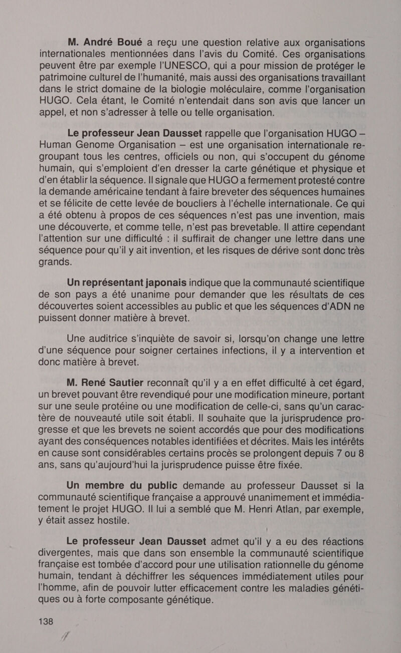 M. André Boué a reçu une question relative aux organisations internationales mentionnées dans l’avis du Comité. Ces organisations peuvent être par exemple l'UNESCO, qui a pour mission de protéger le patrimoine culturel de l'humanité, mais aussi des organisations travaillant dans le strict domaine de la biologie moléculaire, comme l’organisation HUGO. Cela étant, le Comité n’entendait dans son avis que lancer un appel, et non s'adresser à telle ou telle organisation. Le professeur Jean Dausset rappelle que l’organisation HUGO — Human Genome Organisation — est une organisation internationale re- groupant tous les centres, officiels ou non, qui s'occupent du génome humain, qui s'emploient d'en dresser la carte génétique et physique et d’en établir la séquence. Il signale que HUGO a fermement protesté contre la demande américaine tendant à faire breveter des séquences humaines et se félicite de cette levée de boucliers à l'échelle internationale. Ce qui a été obtenu à propos de ces séquences n’est pas une invention, mais une découverte, et comme telle, n’est pas brevetable. Il attire cependant l'attention sur une difficulté : il suffirait de changer une lettre dans une séquence pour qu’il y ait invention, et les risques de dérive sont donc très grands. Un représentant japonais indique que la communauté scientifique de son pays a été unanime pour demander que les résultats de ces découvertes soient accessibles au public et que les séquences d'ADN ne puissent donner matière à brevet. Une audlitrice s'inquiète de savoir si, lorsqu'on change une lettre d'une séquence pour soigner certaines infections, il y a intervention et donc matière à brevet. M. René Sautier reconnaît qu'il y a en effet difficulté à cet égard, un brevet pouvant être revendiqué pour une modification mineure, portant sur une seule protéine ou une modification de celle-ci, sans qu’un carac- tère de nouveauté utile soit établi. Il souhaite que la jurisprudence pro- gresse et que les brevets ne soient accordés que pour des modifications ayant des conséquences notables identifiées et décrites. Mais les intérêts en cause sont considérables certains procès se prolongent depuis 7 ou 8 ans, Sans qu'aujourd'hui la jurisprudence puisse être fixée. Un membre du public demande au professeur Dausset si la communauté scientifique française a approuvé unanimement et immédia- tement le projet HUGO. Il lui a semblé que M. Henri Atlan, par exemple, y était assez hostile. Le professeur Jean Dausset admet qu'il y a eu des réactions divergentes, mais que dans son ensemble la communauté scientifique française est tombée d'accord pour une utilisation rationnelle du génome humain, tendant à déchiffrer les séquences immédiatement utiles pour l’homme, afin de pouvoir lutter efficacement contre les maladies généti- ques ou à forte composante génétique.