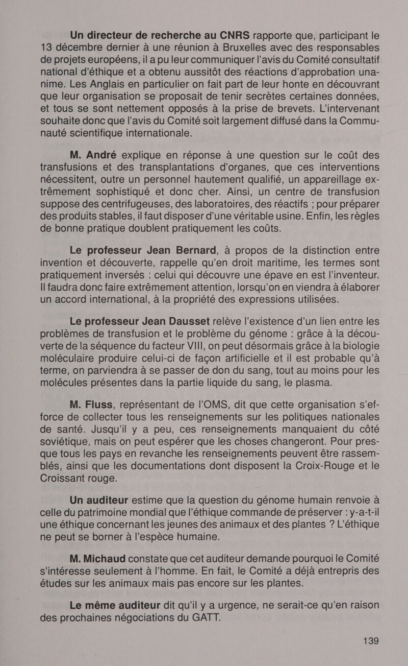 Un directeur de recherche au CNRS rapporte que, participant le 13 décembre dernier à une réunion à Bruxelles avec des responsables de projets européens, il a pu leur communiquer l’avis du Comité consultatif national d'éthique et a obtenu aussitôt des réactions d'approbation una- nime. Les Anglais en particulier on fait part de leur honte en découvrant que leur organisation se proposait de tenir secrètes certaines données, et tous se sont nettement opposés à la prise de brevets. L’intervenant souhaite donc que l’avis du Comité soit largement diffusé dans la Commu- nauté scientifique internationale. x M. André explique en réponse à une question sur le coût des transfusions et des transplantations d'organes, que ces interventions nécessitent, outre un personnel hautement qualifié, un appareillage ex- trêmement sophistiqué et donc cher. Ainsi, un centre de transfusion suppose des centrifugeuses, des laboratoires, des réactifs ; pour préparer des produits stables, il faut disposer d’une véritable usine. Enfin, les règles de bonne pratique doublent pratiquement les coûts. Le professeur Jean Bernard, à propos de la distinction entre invention et découverte, rappelle qu’en droit maritime, les termes sont pratiquement inversés : celui qui découvre une épave en est l'inventeur. I faudra donc faire extrêmement attention, lorsqu'on en viendra à élaborer un accord international, à la propriété des expressions utilisées. Le professeur Jean Dausset relève l'existence d’un lien entre les problèmes de transfusion et le problème du génome : grâce à la décou- verte de la séquence du facteur VIII, on peut désormais grâce à la biologie moléculaire produire celui-ci de façon artificielle et il est probable qu’à terme, on parviendra à se passer de don du sang, tout au moins pour les molécules présentes dans la partie liquide du sang, le plasma. M. Fluss, représentant de l'OMS, dit que cette organisation s’ef- force de collecter tous les renseignements sur les politiques nationales de santé. Jusqu'il y a peu, ces renseignements manquaient du côté soviétique, mais on peut espérer que les choses changeront. Pour pres- que tous les pays en revanche les renseignements peuvent être rassem- blés, ainsi que les documentations dont disposent la Croix-Rouge et le Croissant rouge. Un auditeur estime que la question du génome humain renvoie à celle du patrimoine mondial que l'éthique commande de préserver : y-a-t-il une éthique concernant les jeunes des animaux et des plantes ? L’éthique ne peut se borner à l'espèce humaine. M. Michaud constate que cet auditeur demande pourquoi le Comité s'intéresse seulement à l’homme. En fait, le Comité a déjà entrepris des études sur les animaux mais pas encore sur les plantes. Le même auditeur dit qu’il y a urgence, ne serait-ce qu'en raison des prochaines négociations du GATT.