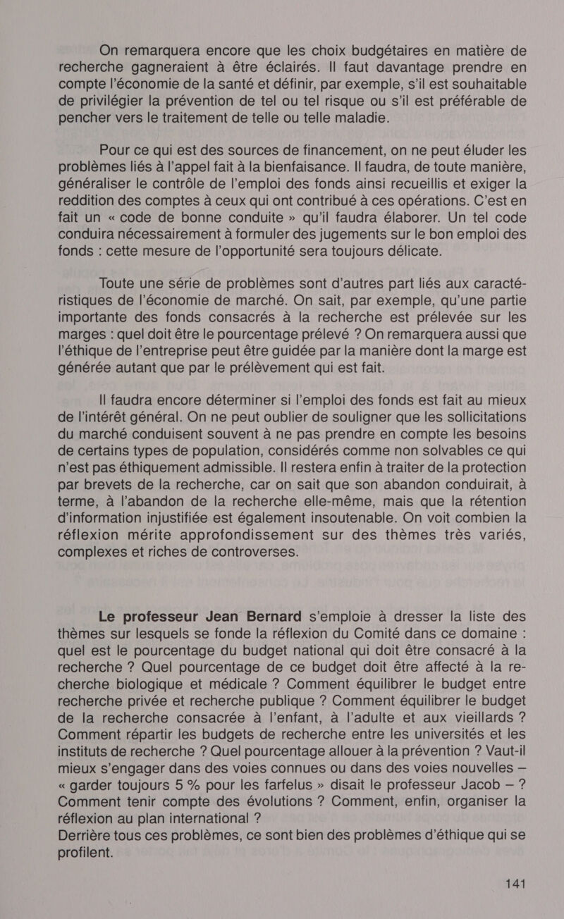 On remarquera encore que les choix budgétaires en matière de recherche gagneraient à être éclairés. Il faut davantage prendre en compte l’économie de la santé et définir, par exemple, s’il est souhaitable de privilégier la prévention de tel ou tel risque ou s’il est préférable de pencher vers le traitement de telle ou telle maladie. Pour ce qui est des sources de financement, on ne peut éluder les problèmes liés à l’appel fait à la bienfaisance. Il faudra, de toute manière, généraliser le contrôle de l’emploi des fonds ainsi recueillis et exiger la reddition des comptes à ceux qui ont contribué à ces opérations. C’est en fait un « code de bonne conduite » qu’il faudra élaborer. Un tel code conduira nécessairement à formuler des jugements sur le bon emploi des fonds : cette mesure de l’opportunité sera toujours délicate. Toute une série de problèmes sont d’autres part liés aux caracté- ristiques de l’économie de marché. On sait, par exemple, qu’une partie importante des fonds consacrés à la recherche est prélevée sur les marges : quel doit être le pourcentage prélevé ? On remarquera aussi que l'éthique de l’entreprise peut être guidée par la manière dont la marge est générée autant que par le prélèvement qui est fait. Il faudra encore déterminer si l'emploi des fonds est fait au mieux de l'intérêt général. On ne peut oublier de souligner que les sollicitations du marché conduisent souvent à ne pas prendre en compte les besoins de certains types de population, considérés comme non solvables ce qui n’est pas éthiquement admissible. Il restera enfin à traiter de la protection par brevets de la recherche, car on sait que son abandon conduirait, à terme, à l'abandon de la recherche elle-même, mais que la rétention d'information injustifiée est également insoutenable. On voit combien la réflexion mérite approfondissement sur des thèmes très variés, complexes et riches de controverses. Le professeur Jean Bernard s'emploie à dresser la liste des thèmes sur lesquels se fonde la réflexion du Comité dans ce domaine : quel est le pourcentage du budget national qui doit être consacré à la recherche ? Quel pourcentage de ce budget doit être affecté à la re- cherche biologique et médicale ? Comment équilibrer le budget entre recherche privée et recherche publique ? Comment équilibrer le budget de la recherche consacrée à l'enfant, à l’adulte et aux vieillards ? Comment répartir les budgets de recherche entre les universités et les instituts de recherche ? Quel pourcentage allouer à la prévention ? Vaut-il mieux s'engager dans des voies connues ou dans des voies nouvelles — « garder toujours 5 % pour les farfelus » disait le professeur Jacob — ? Comment tenir compte des évolutions ? Comment, enfin, organiser la réflexion au plan international ? Derrière tous ces problèmes, ce sont bien des problèmes d'éthique qui se profilent.