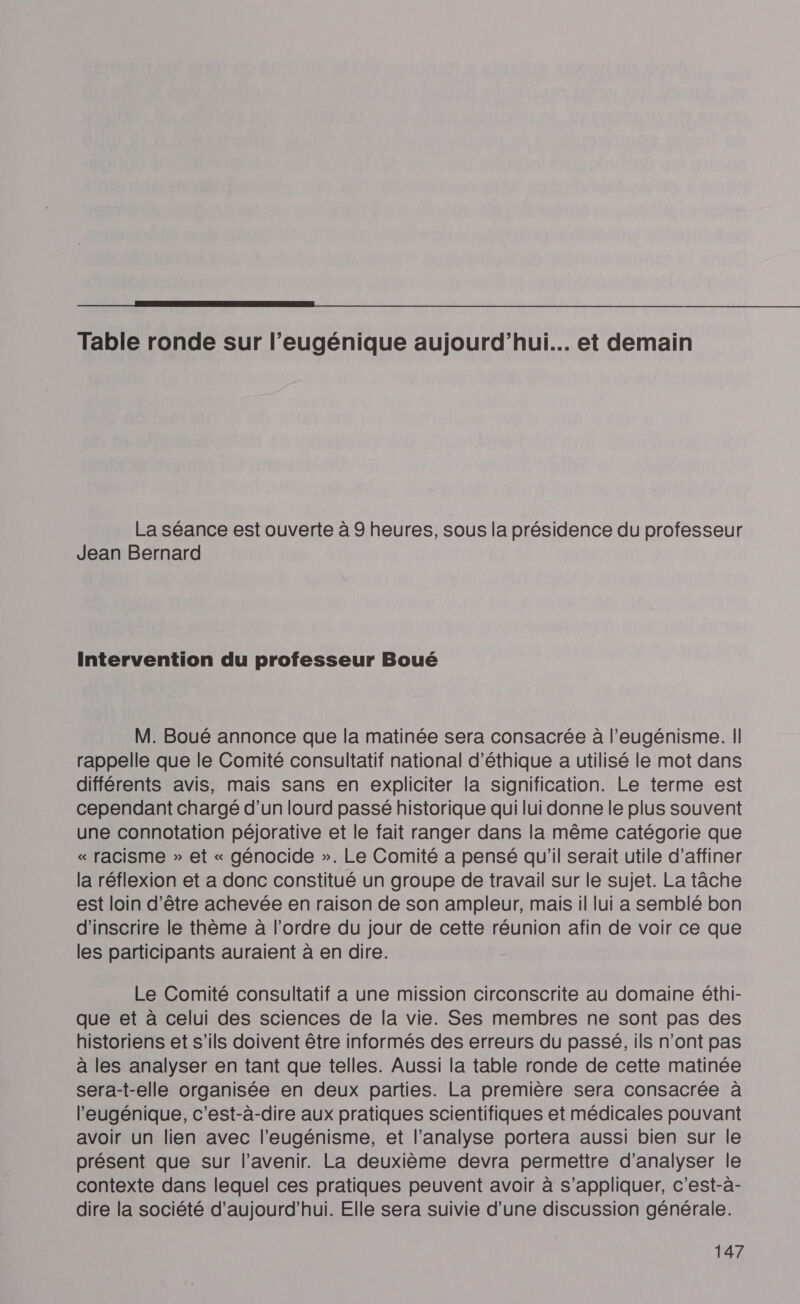Table ronde sur l’eugénique aujourd’hui... et demain La séance est ouverte à 9 heures, sous la présidence du professeur Jean Bernard Intervention du professeur Boué M. Boué annonce que la matinée sera consacrée à l’eugénisme. II rappelle que le Comité consultatif national d'éthique a utilisé le mot dans différents avis, mais sans en expliciter la signification. Le terme est cependant chargé d’un lourd passé historique qui lui donne le plus souvent une connotation péjorative et le fait ranger dans la même catégorie que « racisme » et « génocide ». Le Comité a pensé qu'il serait utile d'affiner la réflexion et a donc constitué un groupe de travail sur le sujet. La tâche est loin d’être achevée en raison de son ampleur, mais il lui a semblé bon d'inscrire le thème à l’ordre du jour de cette réunion afin de voir ce que les participants auraient à en dire. Le Comité consultatif a une mission circonscrite au domaine éthi- que et à celui des sciences de la vie. Ses membres ne sont pas des historiens et s'ils doivent être informés des erreurs du passé, ils n’ont pas à les analyser en tant que telles. Aussi la table ronde de cette matinée sera-t-elle organisée en deux parties. La première sera consacrée à l'eugénique, c’est-à-dire aux pratiques scientifiques et médicales pouvant avoir un lien avec l’eugénisme, et l'analyse portera aussi bien sur le présent que sur l'avenir. La deuxième devra permettre d'analyser le contexte dans lequel ces pratiques peuvent avoir à s’appliquer, c'est-à- dire la société d'aujourd'hui. Elle sera suivie d’une discussion générale.